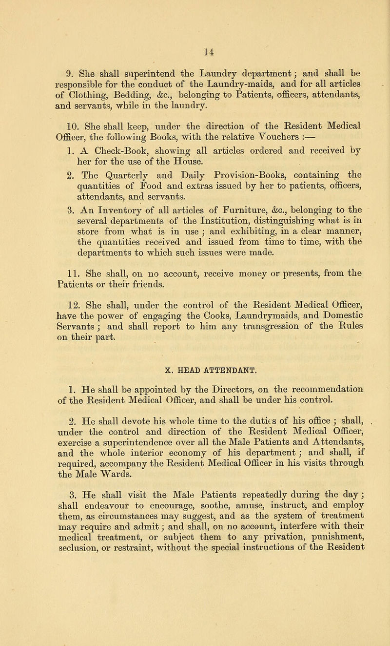 9. Slie shall superintend the Laundry department; and shall be responsible for the conduct of the Laundry-maids, and for all articles of Clothing, Bedding, &c., belonging to Patients, officers, attendants, and servants, while in the laundry. 10. She shall keep, xmder the direction of the Resident Medical Officer, the following Books, with the relative Vouchers :— 1. A Check-Book, showing all articles ordered and received by her for the use of the House. 2. The Quarterly and Daily Provision-Books, containing the quantities of Food and extras issued by her to patients, officers, attendants, and servants. 3. An Inventory of all articles of Furniture, &c., belonging to the several departments of the Institution, disting-uishing what is in store from what is in use ; and exhibiting, in a clear manner, the quantities received and issued from time to time, with the departments to which such issues were made. 11. She shall, on no account, receive money or presents, from the Patients or their friends. 12. She shall, imder the control of the Resident Medical Officer, have the power of engaging the Cooks, LaundrymaidSj and Domestic Servants ; and shall report to him any transgression of the Rules on their part. X. HEAD ATTENDANT. 1. He shall be appointed by the Directors, on the recommendation of the Resident Medical Officer, and shall be under his control. 2. He shall devote his whole time to the duties of his office ; shall, under the control and direction of the Resident Medical Officer, exercise a superintendence over all the Male Patients and Attendants, and the whole interior economy of his department; and shall, if required, accompany the Resident Medical Officer in his visits through the Male Wards. 3. He shall visit the Male Patients repeatedly during the day; shall endeavour to encourage, soothe, amuse, instruct, and employ them, as circumstances may suggest, and as the system of treatment may require and admit; and shall, on no account, interfere with their medical treatment, or subject them to any privation, punishment, seclusion, or restraint, without the special instructions of the Resident