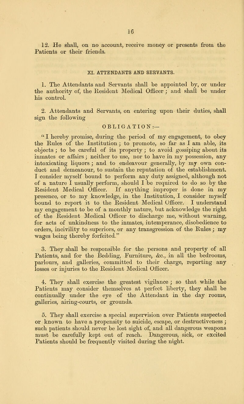 12. He shall, on no account, receive money or presents from, the Patients or their friends. XI. ATTENDANTS AND SEEVANTS. 1. The Attendants and Servants shall be appointed by, or under the authority of, the Resident Medical Officer; and shall be under his control. 2. Attendants and Servants, on entering upon their duties, shall sign the following OBLIGATION:—  I hereby promise, during the period of my engagement, to obey the Rules of the Institution; to promote, so far as I am able, its objects; to be careful of its property; to avoid gossiping about its inmates or affairs; neither to use, nor to have in my possession, any intoxicating liquors; and to endeavour generally, hj my own con- duct and demeanour, to sustain the reputation of the establishment. I consider myself bound to perform any duty assigned, although not of a nature I usually perform, should I be required to do so by the Resident Medical Officer. If anything improper is done in my presence, or to my knowledge, in the Institution, I consider myself bound to report it to the Resident Medical Officer. I understand my engagement to be of a monthly nature, but acknowledge the right of the Resident Medical Officer to discharge me, without warning, for acts of unkindness to the inmates, intemperance, disobedience to orders, incivility to superiors, or any transgression of the Rules j my wages being thereby forfeited. 3. They shall be responsible for the persons and property of all Patients, and for the Bedding, Furniture, &c., in all the bedrooms, parlours, and galleries, committed to their charge, reporting any losses or injuries to the Resident Medical Officer. 4. They shall exercise the greatest vigUance ; so that while the Patients may consider themselves at perfect liberty, they shall be continually under the eye of the Attendant in the day rooms, galleries, airing-courts, or grounds. 5. They shall exercise a special supervision over Patients suspected or known to have a propensity to suicide, escape, or destructiveness ; such patients should never be lost sight of, and all dangerous weapons must be carefully kept out of reach. Dangerous, sick, or excited Patients should be frequently visited during the night.