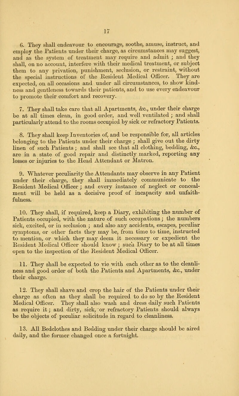 6. They shall endeavour to encourage, soothe, amuse, instruct, and employ the Patients under their charge, as circumstances may suggest, and as the system of treatment may require and admit ; and they shall, on no account, interfere with their medical treatment, or subject them to any privation, j^unishment, seclusion, or restraint, without the special instructions of the Resident Medical Officei\ They are expected, on all occasions and under all circumstances, to show kind- ness and gentleness towards their patients, and to use every endeavour to promote their comfort and recovery. 7. They shall take care that all Apartments, &c., under their charge be at all times clean, in good order, and well ventilated ; and shall particularly attend to the rooms occupied by sick or refractory Patients. 8. They shall keep Inventories of, and be responsible for, all articles belonging to the Patients under their charge ; shall give out the dirty linen of such Patients; and shall see that all clothing, bedding, &c., are in a state of good repair and distinctly marked, reporting any losses or injuries to the Head Attendant or Matron. 9. Whatever peculiarity the Attendants may observe in any Patient under their charge, they shall immediately communicate to the Resident Medical Officer; and every instance of neglect or conceal- ment wlU be held as a decisive proof of incapacity and unfaith- fulness. 10. They shall, if required, keep a Diary, exhibiting the number of Patients occupied, with the nature of siich occupations; the numbers sick, excited, or in seclusion ; and also any accidents, escapes, peculiar symptoms, or other facts they may be, from time to time, instructed to mention, or which they may deem it necessary or expedient the Resident Medical Officer should know ; such Diary to be at aU times open to the inspection of the Resident Medical Officer. 11. They shall be expected to vie with each other as to the cleanli- ness and good order of both the Patients and Apartments, &c., under their charge. 12. They shall shave and crop the hair of the Patients under their charge as often as they shall be required to do so by the Resident Medical Officer. They shall also wash and dress daily such Patients as require it; and dirty, sick, or refractory Patients should always be the objects of peculiar solicitude in regard to cleanliness. 13. All Bedclothes and Bedding under their charge should be aired daily, and the former changed once a fortnight.