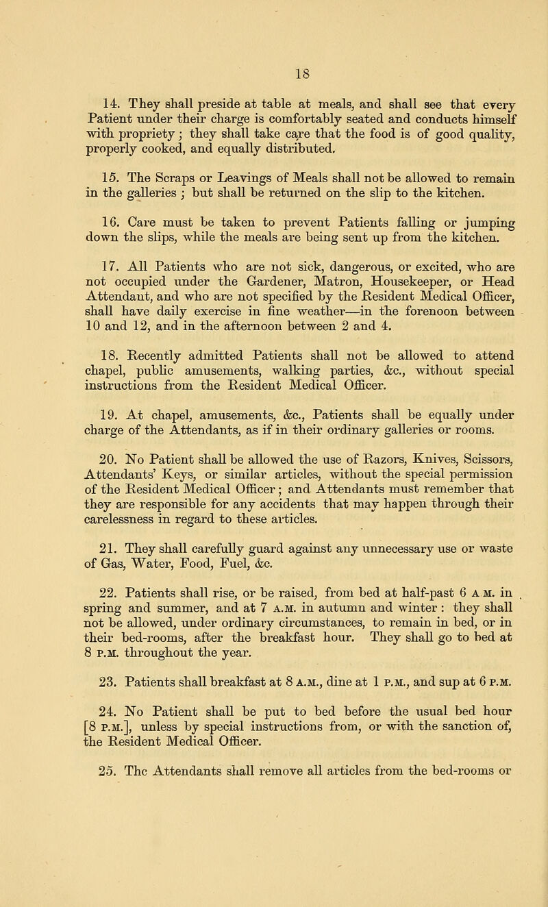 14. They shall preside at table at meals, and shall see that erery Patient under their charge is comfortably seated and conducts himself with propriety; they shall take care that the food is of good quality, properly cooked, and equally distributed, 15. The Scraps or Leavings of Meals shall not be allowed to remain in the galleries ; but shall be returned on the slip to the kitchen. 16. Care must be taken to prevent Patients falling or jumping down the slips, while the meals are being sent up from the kitchen. 17. All Patients who are not sick, dangerous, or excited, who are not occupied under the Gardener, Matron, Housekeeper, or Head Attendant, and who are not specified by the Pesident Medical Officer, shall have daily exercise in fine weather—in the forenoon between 10 and 12, and in the afternoon between 2 and 4. 18. Recently admitted Patients shall not be allowed to attend chapel, public amusements, walking parties, &c., without special instructions from the Resident Medical Officer. 19. At chapel, amusements, &c,, Patients shall be equally under charge of the Attendants, as if in their ordinary galleries or rooms. 20. No Patient shall be allowed the use of Razors, Knives, Scissors, Attendants' Keys, or similar articles, without the special permission of the Resident Medical Officer; and Attendants must remember that they are responsible for any accidents that may happen through their carelessness in regard to these articles. 21. They shall carefuUy guard against any unnecessary use or waste of Gas, Water, Food, Fuel, &c. 22. Patients shall rise, or be raised, from bed at half-past 6 am. in spring and summer, and at 7 a.m. in autumn and winter : they shall not be allowed, under ordinary circumstances, to remain in bed, or in their bed-rooms, after the breakfast hour. They shall go to bed at 8 P.M. throughout the year. 23. Patients shall breakfast at 8 A.M., dine at 1 p.m., and sup at 6 p.m. 24. No Patient shall be put to bed before the usual bed hour [8 P.M.], unless by special instructions from, or with the sanction of, the Resident Medical Officer. 25. The Attendants shall remove all ai'ticles from the bed-rooms or
