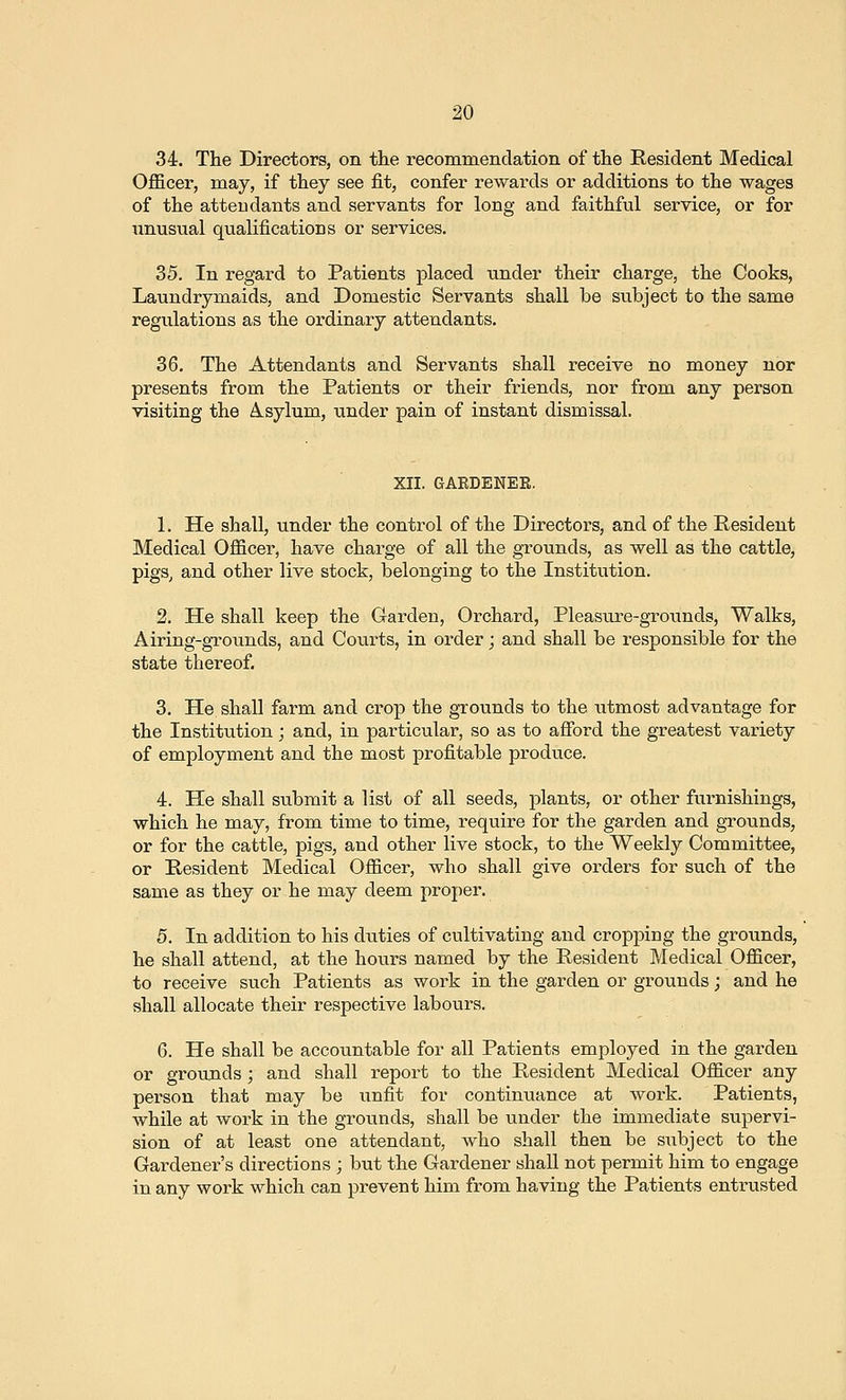 34. The Directors, on the recommendation of the Resident Medical Officer, may, if they see fit, confer rewards or additions to the wages of the attendants and servants for long and faithful service, or for xmusual qualifications or services. 35. In regard to Patients placed under their charge, the Cooks, Laundrymaids, and Domestic Servants shall be subject to the same regulations as the ordinary attendants. 36. The Attendants and Servants shall receive no money nor presents from the Patients or their friends, nor from any person visiting the A.sylum, under pain of instant dismissal. XII. GARDENER. 1. He shall, under the control of the Directors, and of the Resident Medical Officer, have charge of all the grounds, as well as the cattle, pigs, and other live stock, belonging to the Institution. 2. He shall keep the G-arden, Orchard, Pleasure-grounds, Walks, Airing-gTounds, and Courts, in order; and shall be responsible for the state thereof. 3. He shall farm and crop the grounds to the utmost advantage for the Institution; and, in particular, so as to affi^rd the greatest variety of employment and the most profitable produce. 4. He shall submit a list of all seeds, plants, or other furnishings, which he may, from time to time, require for the garden and grounds, or for the cattle, pigs, and other live stock, to the Weekly Committee, or Resident Medical Officer, who shall give orders for such of the same as they or he may deem proper. 5. In addition to his duties of cultivating and cropping the grounds, he shall attend, at the hours named by the Resident Medical Officer, to receive such Patients as work in the garden or grounds; and he shall allocate their respective labours. 6. He shall be accountable for all Patients employed in the garden or grounds; and shall report to the Resident Medical Officer any person that may be unfit for continuance at work. Patients, while at work in the grounds, shall be under the immediate supervi- sion of at least one attendant, who shall then be subject to the Gardener's directions ; but the Gardener shall not permit him to engage in any work which can prevent him from having the Patients entrusted