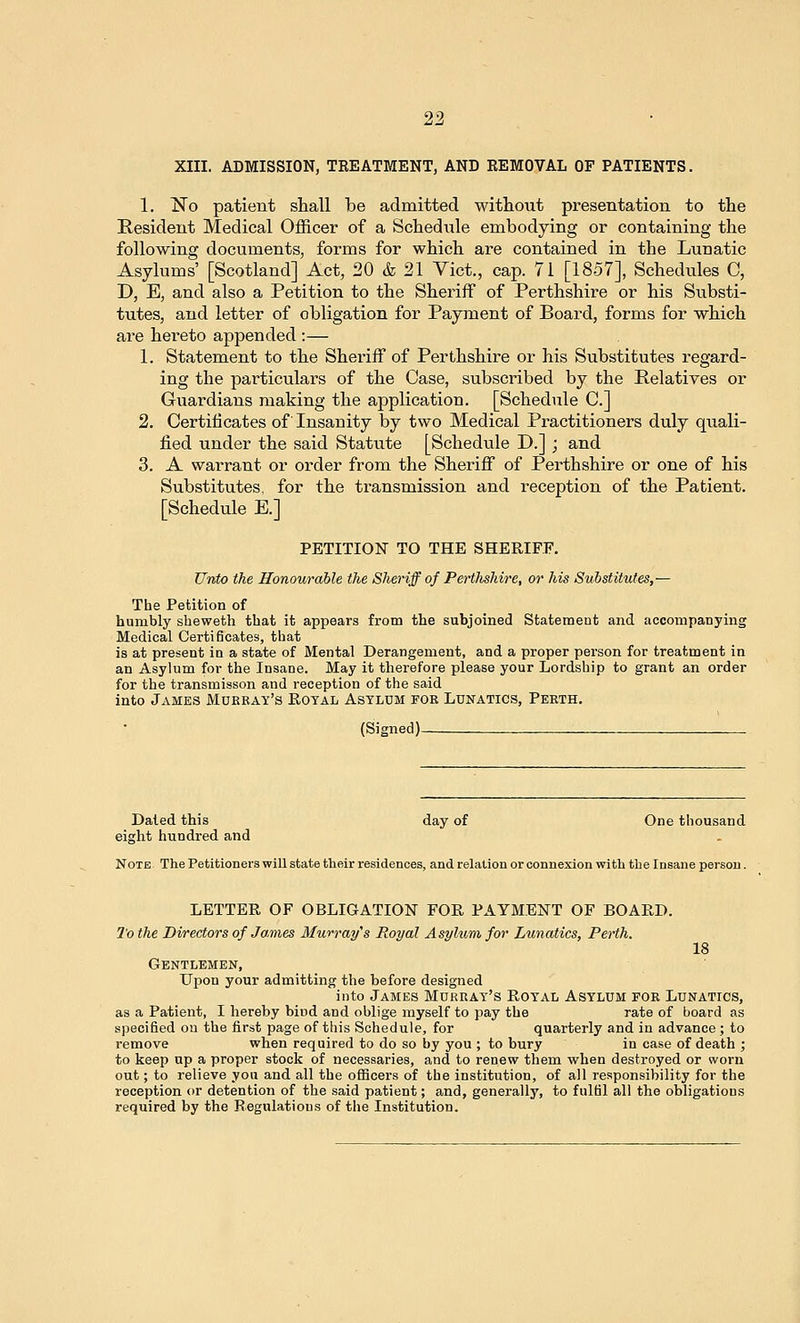 XIII. ADMISSION, TREATMENT, AND REMOVAL OF PATIENTS. 1. ISTo patient shall be admitted without presentation to the Resident Medical Officer of a Schedule embodying or containing the following documents, forms for which are contained in the Lunatic Asylums' [Scotland] Act, 20 & 21 Yict., cap. 71 [1857], Schedules C, D, E, and also a Petition to the Sheriff of Perthshire or his Substi- tutes, and letter of obligation for Payment of Board, forms for which are hereto appended :— 1. Statement to the Sheriff of Perthshire or his Substitutes regard- ing the particulars of the Case, subscribed by the Relatives or Guardians making the application. [Schedule C] 2. Certificates of Insanity by two Medical Practitioners duly quali- fied under the said Statute [Schedule D.] ; and 3. A warrant or order from the Sheriff of Perthshire or one of his Substitutes, for the transmission and reception of the Patient. [Schedule E.] PETITION TO THE SHERIFF. Unto the Honourable the Sheriff of Pertlishire, or his Substitutes,— The Petition of humbly sheweth that it appears from the subjoined Statement and accompanying Medical Certificates, that is at present in a state of Mental Derangement, and a proper person for treatment in an Asylum for the Insane. May it therefore please your Lordship to grant an order for the transmisson and reception of the said into James Mukray's Eotal Asylum for Lunatics, Perth. (Signed)- Dated this day of One thousand eight hundred and Note The Petitioners will state their residences, and relation or connexion with the Insane person. LETTER OF OBLIGATION FOR PAYMENT OF BOARD. To the Directors of James Murray's Royal Asyhim for Lunatics, Perth. 18 Gentlemen, Upon your admitting the before designed into James Murray's Royal Asylum for Lunatics, as a Patient, I hereby bind and oblige myself to pay the rate of board as specified on the first page of this Schedule, for quarterly and in advance; to remove when required to do so by you ; to bury in case of death ; to keep up a proper stock of necessaries, and to renew them when destroyed or worn out; to relieve you and all the oflBcers of the institution, of all responsibility for the reception or detention of the said patient; and, generally, to fulfil all the obligations required by the Regulations of the Institution.