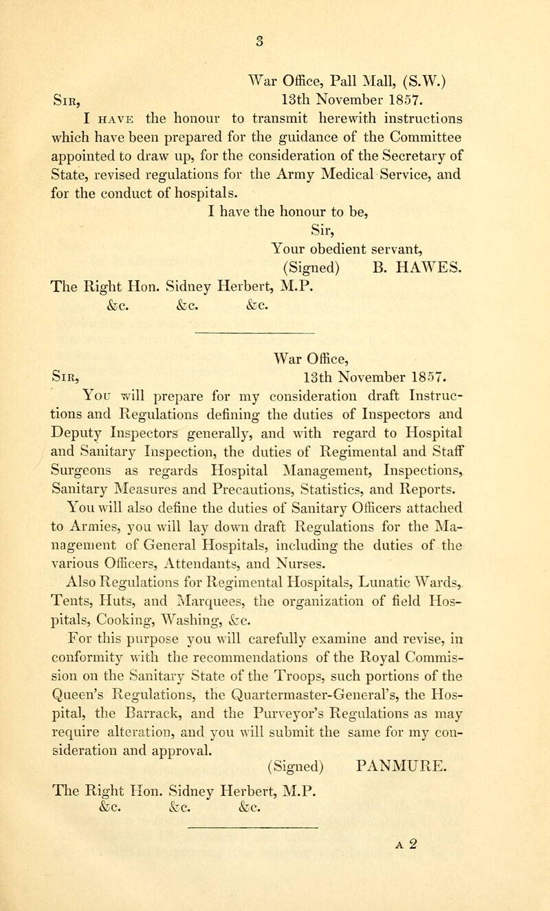 War Office, Pall Mall, (S.W.) Sir, 13th November 1857. I have the honour to transmit herewith instructions which have been prepared for the guidance of the Committee appointed to draw up, for the consideration of the Secretary of State, revised regulations for the Army Medical Service, and for the conduct of hospitals. I have the honour to be, Sir, Your obedient servant, (Signed) B. HAWES. The Right Hon. Sidney Herbert, M.P. &c. &c. &c. War Office, Sir, 13th November 1857. You will prepare for my consideration draft Instruc- tions and Regulations defining the duties of Inspectors and Deputy Inspectors generally, and with regard to Hospital and Sanitary Inspection, the duties of Regimental and Staff Surgeons as regards Hospital Management, Inspections, Sanitary Measures and Precautions, Statistics, and Reports. You will also define the duties of Sanitary Officers attached to Armies, you will lay down draft Regulations for the Ma- nagement of General Hospitals, including the duties of the various Officers, Attendants, and Nurses. Also Regulations for Regimental Hospitals, Lunatic Wards, Tents, Huts, and Marquees, the organization of field Hos- pitals, Cooking-, Washing, &c. For this purpose you will carefully examine and revise, in conformity with the recommendations of the Royal Commis- sion on the Sanitary State of the Troops, such portions of the Queen's Regulations, the Quartermaster-General's, the Hos- pital, the Barrack, and the Purveyor's Regulations as may require alteration, and you will submit the same for my con- sideration and approval. (Signed) PANMURE. The Right Hon. Sidney Herbert, M.P. &c. &C &c. a2