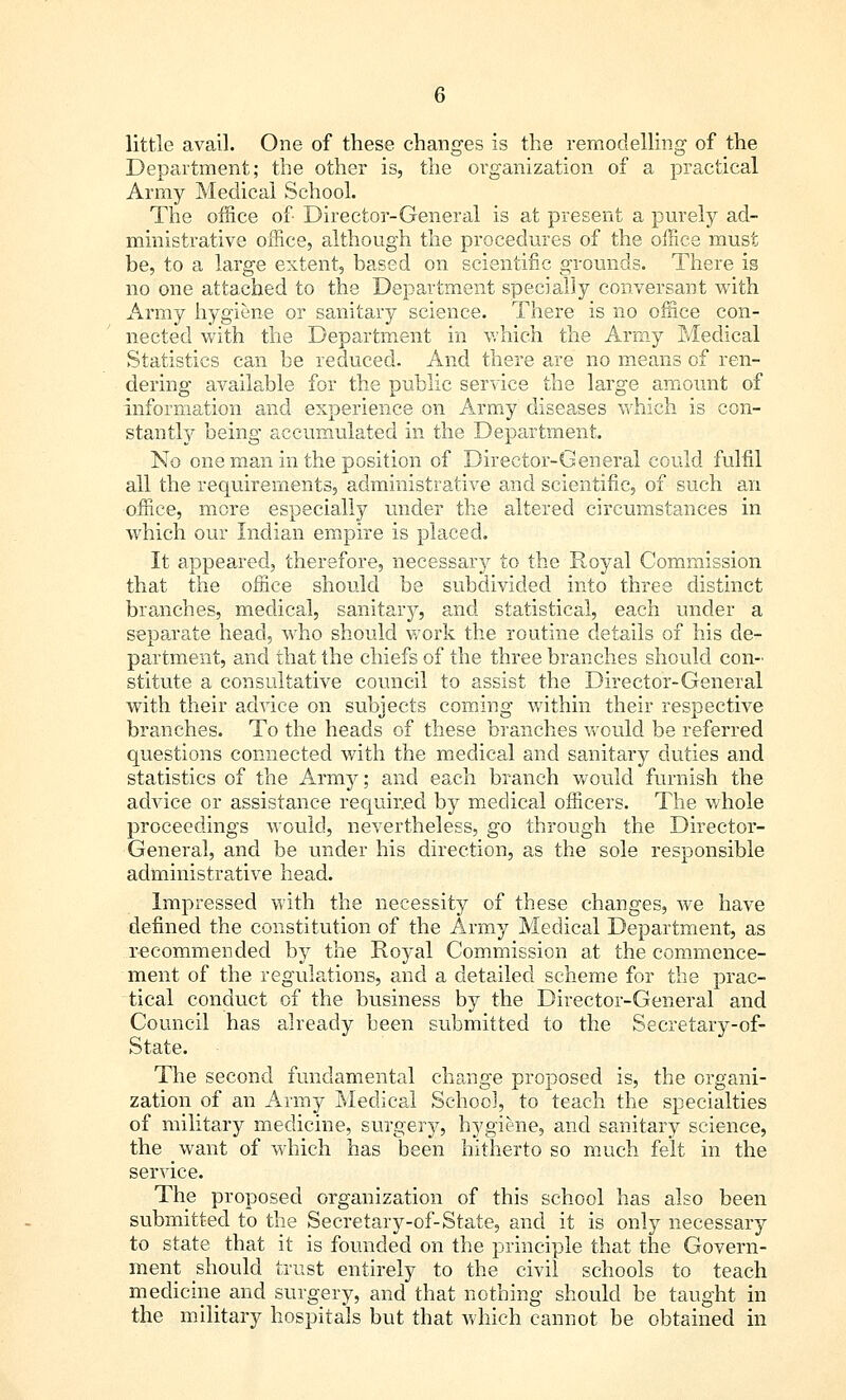 little avail. One of these changes is the remodelling' of the Department; the other is, the organization of a practical Army Medical School. The office of- Director-General is at present a purely ad- ministrative office, although the procedures of the office must be, to a large extent, based on scientific grounds. There is no one attached to the Department specially conversant with Army hygiene or sanitary science. There is no office con- nected with the Department in which the Army Medical Statistics can be reduced. And there are no means of ren- dering available for the public service the large amount of information and experience on Army diseases which is con- stantly being accumulated in the Department. No one man in the position of Director-General could fulfil all the requirements, administrative and scientific, of such an office, more especially under the altered circumstances in which our Indian empire is placed. It appeared, therefore, necessary to the Royal Commission that the office should be subdivided into three distinct branches, medical, sanitary, and statistical, each under a separate head, who should work the routine details of his de- partment, and that the chiefs of the three branches should con- stitute a consultative council to assist the Director-General with their advice on subjects coming within their respective branches. To the heads of these branches would be referred questions connected with the medical and sanitary duties and statistics of the Army; and each branch would furnish the advice or assistance required by medical officers. The whole proceedings would, nevertheless, go through the Director- General, and be under his direction, as the sole responsible administrative head. Impressed with the necessity of these changes, we have defined the constitution of the Army Medical Department, as recommended by the Royal Commission at the commence- ment of the regulations, and a detailed scheme for the prac- tical conduct of the business by the Director-General and Council has already been submitted to the Secretary-of- State. The second fundamental change proposed is, the organi- zation of an Army Medical School, to teach the specialties of military medicine, surgery, hygiene, and sanitary science, the want of which has been hitherto so much felt in the service. The proposed organization of this school has also been submitted to the Secretary-of-State, and it is only necessary to state that it is founded on the principle that the Govern- ment should trust entirely to the civil schools to teach medicine and surgery, and that nothing should be taught in the military hospitals but that which cannot be obtained in