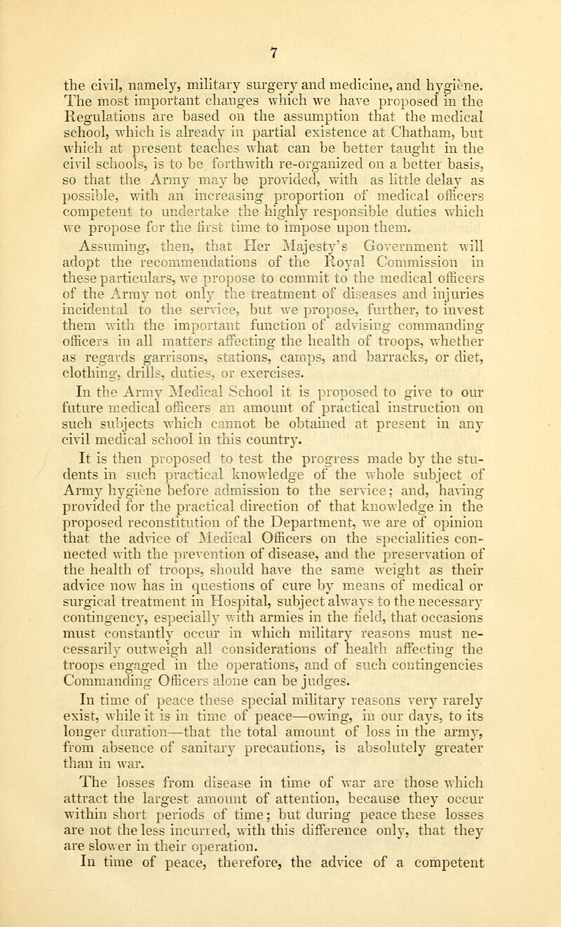 the civil, namely, military surgery and medicine, and hygiene. The most important changes which we hare proposed in the Regulations are based on the assumption that the medical school, which is already in partial existence at Chatham, but which at present teaches what can be better taught in the civil schools, is to be forthwith re-organized on a better basis, so that the Army may be provided, with as little delay as possible, with an increasing proportion of medical officers competent to undertake the highly responsible duties which we propose for the first time to impose upon them. Assuming, then, that Her Majesty's Government will adopt the recommendations of the Royal Commission in these particulars, we propose to commit to the medical officers of the Army not only the treatment of diseases and injuries incidental to the service, but we propose, further, to invest them with the important function of advising commanding officers in all matters affecting the health of troops, whether as regards garrisons, stations, camps, and barracks, or diet, clothing, drills, duties, or exercises. In the Army Medical School it is proposed to give to our future medical officers an amount of practical instruction on such subjects which cannot be obtained at present in any civil medical school in this country. It is then proposed to test the progress made by the stu- dents in such practical knowledge of the whole subject of Army hygiene before admission to the service; and, having provided for the practical direction of that knowledge in the proposed reconstitution of the Department, we are of opinion that the advice of Medical Officers on the specialities con- nected with the prevention of disease, and the preservation of the health of troops, should have the same weight as their advice now has in questions of cure by means of medical or surgical treatment in Hospital, subject always to the necessary contingency, especially with armies in the field, that occasions must constantly occur in which military reasons must ne- cessarily outweigh all considerations of health affecting the troops engaged in the operations, and of such contingencies Commanding Officers alone can be judges. In time of peace these special military reasons very rarely exist, while it is in time of peace—owing, in our days, to its longer duration—that the total amount of loss in the army, from absence of sanitary precautions, is absolutely greater than in war. The losses from disease in time of war are those which attract the largest amount of attention, because they occur within short periods of time; but during peace these losses are not the less incurred, with this difference only, that they are slower in their operation. In time of peace, therefore, the advice of a competent