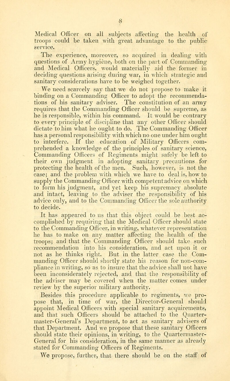 Medical Officer on all subjects affecting the health of troops could be taken with great advantage to the public service. The experience, moreover, so acquired in dealing with questions of Army hygiene, both on the part of Commanding and Medical Officers, would materially aid the former in deciding questions arising during war, in which strategic and sanitary considerations have to be weighed together. We need scarcely say that we do not propose to make it binding on a Commanding Officer to adopt the recommenda- tions of his sanitary adviser. The constitution of an army requires that the Commanding Officer should be supreme, as he is responsible, within his command. It would be contrary to every principle of discipline that any other Officer should dictate to him what he ought to do. The Commanding Officer has a personal responsibility with which no one under him ought to interfere. If the education of Military Officers com- prehended a knowledge of the principles of sanitary science, Commanding Officers of Regiments might safely be left to their own judgment in adopting sanitary precautions for protecting the health of the men. Such, however, is not the case; and the problem with which we have to deal is, how to supply the Commanding Officer with competent advice on which to form his judgment, and yet keep his supremacy absolute and intact, leaving to the adviser the responsibility of his advice only, and to the Commanding Officer the sole authority to decide. It has appeared to us that this object could be best ac- complished by requiring that the Medical Officer should state to the Commanding Officer, in writing, whatever representation he has to make on any matter affecting the health of the troops; and that the Commanding Officer should take such recommendation into his consideration, and act upon it or not as he thinks right. But in the latter case the Com- manding Officer should shortly state his reason for non-com- pliance in writing, so as to insure that the advice shall not have been inconsiderately rejected, and that the responsibility of the adviser may be covered when the matter comes under review by the superior military authority. Besides this procedure applicable to regiments, we pro- pose that,. in time of war, the Director-General should appoint Medical Officers with special sanitary acquirements, and that such Officers should be attached to the Quarter- master-General's Department, to act as sanitary advisers of that Department. And we propose that these sanitary Officers should state their opinions, in writing, to the Quartermaster- General for his consideration, in the same manner as already stated for Commanding Officers of Regiments. We propose, further, that there should be on the staff of