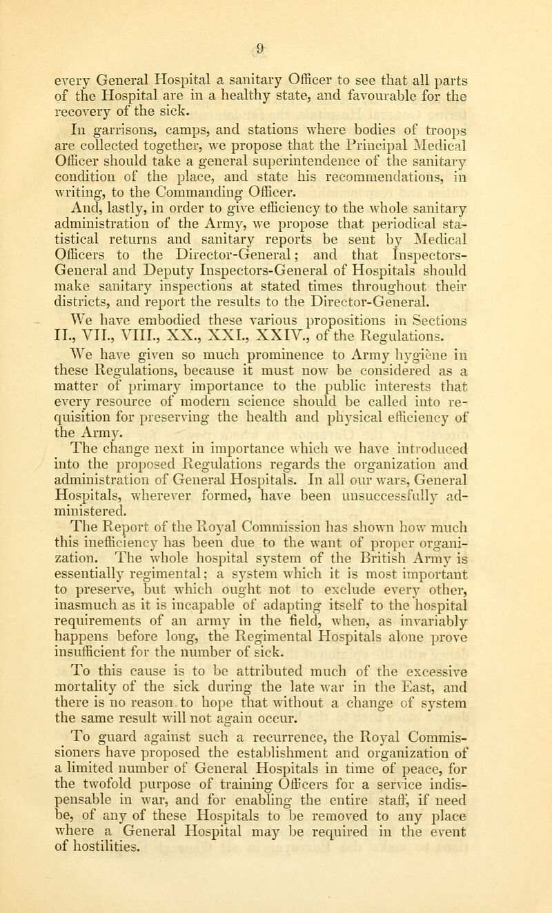 every General Hospital a sanitary Officer to see that all parts of the Hospital are in a healthy state, and favourable for the recovery of the sick. In garrisons, camps, and stations where bodies of troops are collected together, we propose that the Principal Medical Officer should take a general superintendence of the sanitary condition of the place, and state his recommendations, in writing, to the Commanding Officer. And, lastly, in order to give efficiency to the whole sanitary administration of the Army, we propose that periodical sta- tistical returns and sanitary reports be sent by Medical Officers to the Director-General; and that Inspectors- General and Deputy Inspectors-General of Hospitals should make sanitary inspections at stated times throughout their districts, and report the results to the Director-General. We have embodied these various propositions in Sections II., VIL, VIII., XX., XXL, XXIV., of the Regulations. We have given so much prominence to Army hygiene in these Regulations, because it must now be considered as a matter of primary importance to the public interests that every resource of modern science should be called into re- quisition for preserving the health and physical efficiency of the Army. The change next in importance which we have introduced into the proposed Regulations regards the organization and administration of General Hospitals. In all our wars, General Hospitals, wherever formed, have been unsuccessfully ad- ministered. The Report of the Royal Commission has shown how much this inefficiency has been due to the want of proper organi- zation. The whole hospital system of the British Army is essentially regimental; a system which it is most important to preserve, but which ought not to exclude every other, inasmuch as it is incapable of adapting itself to the hospital requirements of an army in the field, when, as invariably happens before long, the Regimental Hospitals alone prove insufficient for the number of sick. To this cause is to be attributed much of the excessive mortality of the sick during the late war in the East, and there is no reason to hope that without a change of system the same result will not again occur. To guard against such a recurrence, the Royal Commis- sioners have proposed the establishment and organization of a limited number of General Hospitals in time of peace, for the twofold purpose of training Officers for a service indis- pensable in war, and for enabling the entire staff, if need be, of any of these Hospitals to be removed to any place where a General Hospital may be required in the event of hostilities.