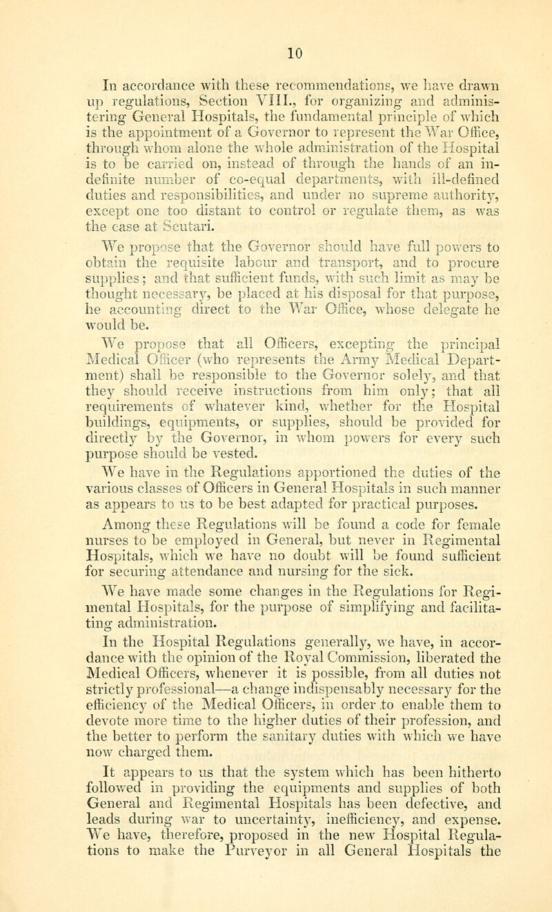 In accordance with these recommendations, we have drawn up regulations, Section VIII., for organizing- and adminis- tering General Hospitals, the fundamental principle of which is the appointment of a Governor to represent the War Office, through whom alone the whole administration of the Hospital is to be carried on, instead of through the hands of an in- definite number of co-equal departments, with ill-defined duties and responsibilities, and under no supreme authority, except one too distant to control or regulate them, as was the case at Scutari. We propose that the Governor should have full powers to obtain the requisite labour and transport, and to procure supplies; and that sufficient funds, with such limit as may be thought necessary, be placed at his disposal for that purpose, he accounting direct to the War Office, whose delegate he would be. We propose that all Officers, excepting the principal Medical Officer (who represents the Army Medical Depart- ment) shall be responsible to the Governor solely, and that they should receive instructions from him only; that all requirements of whatever kind, whether for the Hospital buildings, equipments, or supplies, should be provided for directly by the Governor, in whom powers for every such purpose should be vested. We have in the Regulations apportioned the duties of the various classes of Officers in General Hospitals in such manner as appears to us to be best adapted for practical purposes. Among these Regulations will be found a eode for female nurses to be employed in General, but never in Regimental Hospitals, which we have no doubt will be found sufficient for securing attendance and nursing for the sick. We have made some changes in the Regulations for Regi- mental Hospitals, for the purpose of simplifying and facilita- ting administration. In the Hospital Regulations generally, we have, in accor- dance with the opinion of the Royal Commission, liberated the Medical Officers, whenever it is possible, from all duties not strictly professional—a change indispensably necessary for the efficiency of the Medical Officers, in order .to enable them to devote more time to the higher duties of their profession, and the better to perform the sanitary duties with which we have now charged them. It appears to us that the system which has been hitherto followed in providing the equipments and supplies of both General and Regimental Hospitals has been defective, and leads during war to uncertainty, inefficiency, and expense. We have, therefore, proposed in the new Hospital Regula- tions to make the Purveyor in all General Hospitals the