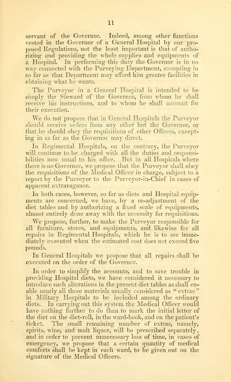 servant of the Governor. Indeed, among other functions vested in the Governor of a General Hospital by our pro- posed Regulations, not the least important is that of autho- rizing and providing the whole supplies and equipments of a Hospital. In performing this duty the Governor is in no way connected with the Purveying Department, excepting in so far as that Department ma}?' afford him greater facilities in obtaining what he wants. The Purveyor in a General Hospital is intended to be simply the Steward of the Governor, from whom he shall receive his instructions, and to whom he shall account for their execution. We do not propose that in General Hospitals the Purveyor should receive orders from any other but the Governor, or that he should obey the requisitions of other Officers, except- ing in as far as the Governor may direct. In Regimental Hospitals, on the contrary, the Purveyor will continue to be charged with all the duties and responsi- bilities now usual to his office. But in all Hospitals where there is no Governor, we propose that the Purveyor shall obey the requisitions of the Medical Officer in charge, subject to a report by the Purveyor to the Purveyor-in-Chief in cases of apparent extravagance. In both cases, however, so far as diets and Hospital equip- ments are concerned, we have, by a re-adjustment of the diet tables and by authorizing a fixed scale of equipments, almost entirely done away with the necessity for requisitions. We propose, further, to make the Purveyor responsible for all furniture, stores, and equipments, and likewise for all repairs in Regimental Hospitals, which he is to see imme- diately executed when the estimated cost does not exceed five pounds. In General Hospitals we propose that all repairs shall be executed on the order of the Governor. In order to simplify the accounts, and to save trouble in providing Hospital diets, we have considered it necessary to introduce such alterations in the present diet tables as shall en- able nearly all those materials usually considered as  extras  in Military Hospitals to be included among the ordinary diets. In carrying out this system the Medical Officer would have nothing further to do than to mark the initial letter of the diet on the diet-roll, in the ward-book, and on the patient's ticket. The small remaining number of extras, namely, spirits, wine, and malt liquor, will be prescribed separately, and in order to prevent unnecessary loss of time, in cases of emergency, we propose that a certain quantity of medical comforts shall be kept in each ward, to be given out on the signature of the Medical Officers.