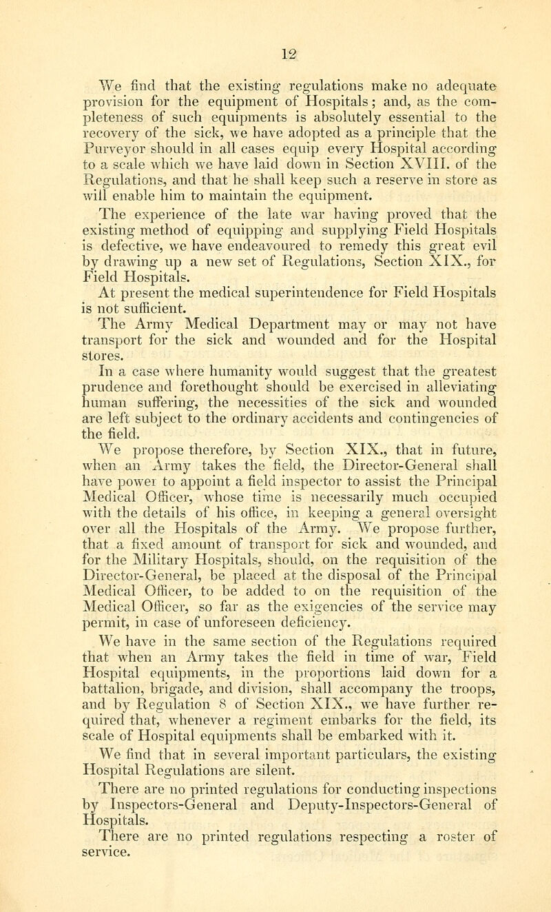 We find that the existing regulations make no adequate provision for the equipment of Hospitals; and, as the com- pleteness of such equipments is absolutely essential to the recovery of the sick, we have adopted as a principle that the Purveyor should in all cases equip every Hospital according to a scale which we have laid down in Section XVIII. of the Regulations, and that he shall keep such a reserve in store as will enable him to maintain the equipment. The experience of the late war having proved that the existing method of equipping and supplying Field Hospitals is defective, we have endeavoured to remedy this great evil by drawing up a new set of Regulations, Section XIX., for Field Hospitals. At present the medical superintendence for Field Hospitals is not sufficient. The Army Medical Department may or may not have transport for the sick and wounded and for the Hospital stores. In a case where humanity would suggest that the greatest prudence and forethought should be exercised in alleviating human suffering, the necessities of the sick and wounded are left subject to the ordinary accidents and contingencies of the field. We propose therefore, by Section XIX., that in future, when an Army takes the field, the Director-General shall have power to appoint a field inspector to assist the Principal Medical Officer, whose time is necessarily much occupied with the details of his office, in keeping a general oversight over all the Hospitals of the Army. We propose further, that a fixed amount of transport for sick and wounded, and for the Military Hospitals, should, on the requisition of the Director-General, be placed at the disposal of the Principal Medical Officer, to be added to on the requisition of the Medical Officer, so far as the exigencies of the service may permit, in case of unforeseen deficiency. We have in the same section of the Regulations required that when an Army takes the field in time of war, Field Hospital equipments, in the proportions laid down for a battalion, brigade, and division, shall accompany the troops, and by Regulation 8 of Section XIX., we have further re- quired that, whenever a regiment embarks for the field, its scale of Hospital equipments shall be embarked with it. We find that in several important particulars, the existing Hospital Regulations are silent. There are no printed regulations for conducting inspections by Inspectors-General and Deputy-Inspectors-General of Hospitals. There are no printed regulations respecting a roster of service.