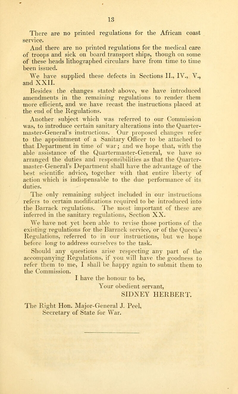 There are no printed regulations for the African coast service. And there are no printed regulations for the medical care of troops and sick on board transport ships, though on some of these heads lithographed circulars have from time to time been issued. We have supplied these defects in Sections II., IV., V., and XXII. Besides the changes stated* above, we have introduced amendments in the remaining regulations to render them more efficient, and we have recast the instructions placed at the end of the Regulations. Another subject which was referred to our Commission was, to introduce certain sanitary alterations into the Quarter- master-General's instructions. Our proposed changes refer to the appointment of a Sanitary Officer to be attached to that Department in time of war; and we hope that, with the able assistance of the Quartermaster-General, we have so arranged the duties and responsibilities as that the Quarter- master-General's Department shall have the advantage of the best scientific advice, together Avith that entire liberty of action which is indispensable to the due performance of its duties. The only remaining subject included in our instructions refers to certain modifications required to be introduced into the Barrack regulations. The most important of these are inferred in the sanitary regulations, Section XX. We have not yet been able to revise those portions of the existing regulations for the Barrack service, or of the Queen's Regulations, referred to in our instructions, but we hope before long to address ourselves to the task. Should any questions arise respecting any part of the accompanying Regulations, if you will have the goodness to refer them to me, I shall be happy again to submit them to the Commission. I have the honour to be, Your obedient servant, SIDNEY HERBERT. The Right Hon. Major-General J. Peel, Secretary of State for War.