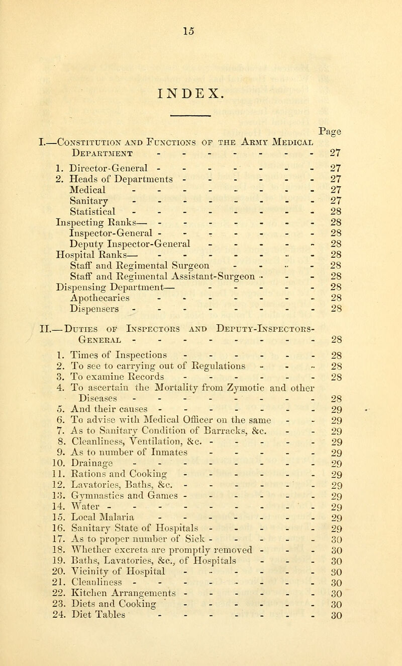 INDEX. Page I.—Constitution and Functions of the Army Medical Department _-_-_-_ 27 1. Director-General - - - - - - -27 2. Heads of Departments ------ 27 Medical 27 Sanitary --------27 Statistical 28 Inspecting Ranks— ------- 28 Inspector-General - - T - - - - 28 Deputy Inspector-General ----- 28 Hospital Ranks— ------- 28 Staff and Regimental Surgeon - - •• - 28 Staff and Regimental Assistant-Surgeon - - - 28 Dispensing Department— ----- 28 Apothecaries -------28 Dispensers --------28 II.— Duties of Inspectors and Deputy-Inspectors- General --------28 1. Times of Inspections ------ 28 2. To see to carrying out of Regulations - - -28 3. To examine Records ------ 28 4. To ascertain the Mortality from Zymotic and other Diseases -------- 28 5. And their causes -------29 6. To advise with Medical Officer on the same - - 29 7. As to Sanitary Condition of Barracks, &c. - - 29 8. Cleanliness, Ventilation, &c. 29 9. As to number of Inmates ----- 29 10. Drainage -29 11. Rations and Cooking ------ 29 12. Lavatories, Baths, &c. -29 13. Gymnastics and Games ------ 29 14. Water -29 15. Local Malaria 29 16. Sanitary State of Hospitals ----- 29 17. As to proper number of Sick ----- 30 18. Whether excreta are promptly removed 30 19. Baths, Lavatories, &c., of Hospitals 30 20. Vicinity of Hospital - 30 21. Cleanliness - - - - - - - -30 22. Kitchen Arrangements ------ 30 23. Diets and Cooking 30 24. Diet Tables 30