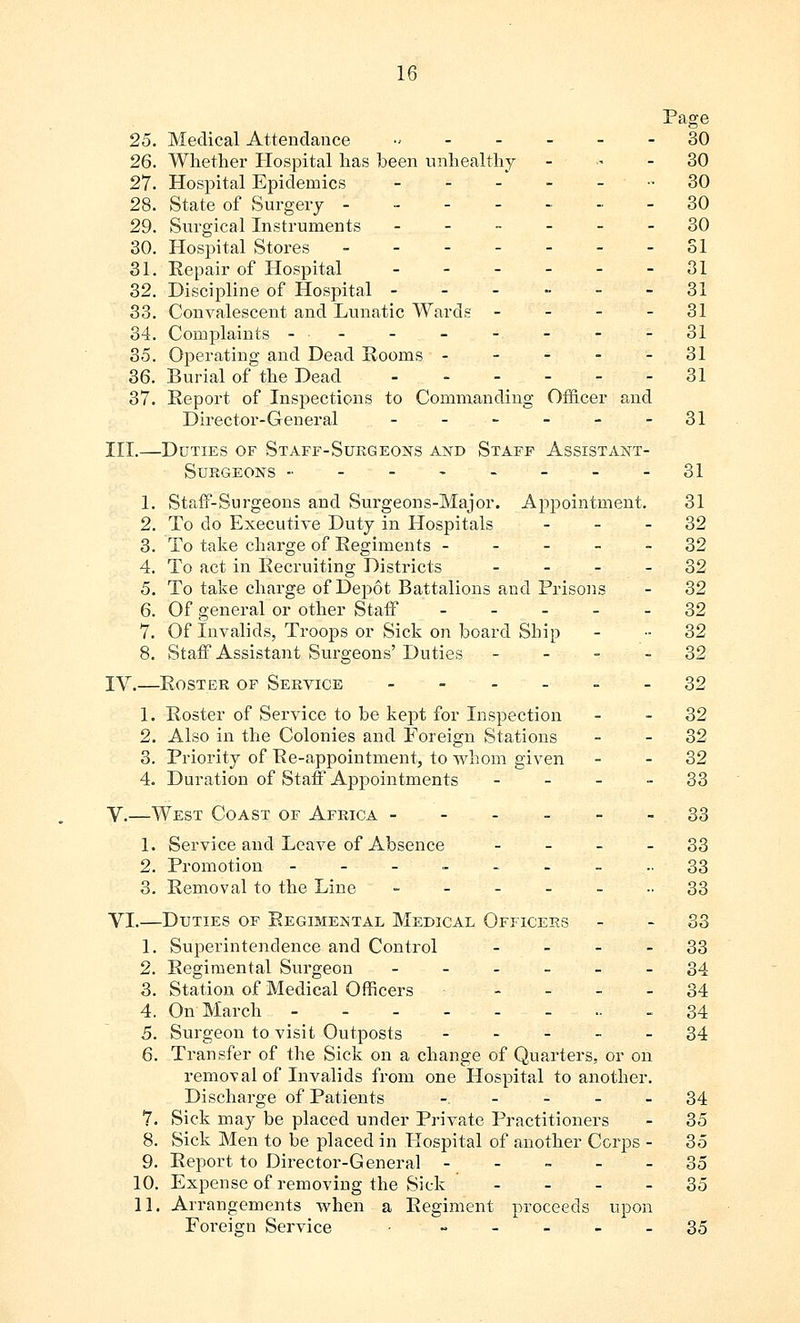 Page 25. Medical Attendance -. 30 26. Whether Hospital has been unhealthy - - - 30 27. Hospital Epidemics - - - - - - 30 28. State of Surgery 30 29. Surgical Instruments ------ 30 30. Hospital Stores 31 31. Eepair of Hospital - - - - - -31 32. Discipline of Hospital - - - - - -31 33. Convalescent and Lunatic Wards - - - 31 34. Complaints - ■ . - - - - - - -31 35. Operating and Dead Rooms - - - - - 31 36. Burial of the Dead 31 37. Report of Inspections to Commanding Officer and Director-General - - - - - -31 III.—Duties of Staff-Surg eons and Staff Assistant- Surgeons - 31 1. Staff-Surgeons and Surgeons-Major. Appointment. 31 2. To do Executive Duty in Hospitals 32 3. To take charge of Regiments ----- 32 4. To act in Recruiting Districts 32 5. To take charge of Depot Battalions and Prisons - 32 6. Of general or other Staff 32 7. Of Invalids, Troops or Sick on board Ship - ■■ 32 8. Staff Assistant Surgeons' Duties 32 IV.—Roster of Service 32 1. Roster of Service to be kept for Inspection - - 32 2. Also in the Colonies and Foreign Stations - - 32 3. Priority of Re-appointment, to whom given - - 32 4. Duration of Staff Appointments 33 V.—West Coast of Africa 33 1. Service and Leave of Absence 33 2. Promotion ---____.. 33 3. Removal to the Line ... 33 VI.—Duties of Regimental Medical Officers - - 33 1. Superintendence and Control 33 2. Regimental Surgeon ______ 34 3. Station of Medical Officers 34 4. On March ----.-... 34 5. Surgeon to visit Outposts 34 6. Transfer of the Sick on a change of Quarters, or on removal of Invalids from one Hospital to another. Discharge of Patients - - - 34 7. Sick may be placed under Private Practitioners - 35 8. Sick Men to be placed in Hospital of another Corps - 35 9. Report to Director-General ----- 35 10. Expense of removing the Sick 35 11. Arrangements when a Regiment proceeds upon Foreign Service • ----- 35