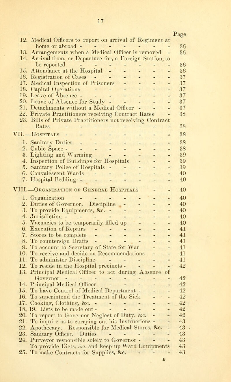 1? Page 12. Medical Officers to report on arrival of Regiment at home or abroad -------36 13. Arrangements when a Medical Officer is removed - 36 14. Arrival from, or Departure for, a Foreign Station, to be reported -------36 15. Attendance at the Hospital ----- 36 16. Registration of Cases ------ 37 17. Medical Inspection of Prisoners 37 18. Capital Operations ------ 37 19. Leave of Absence -------37 20. Leave of Absence for Study - - - - - 37 21. Detachments without a Medical Officer 37 22. Private Practitioners receiving Contract Rates - 38 23. Bills of Private Practitioners not receiving Contract Rates 38 VII.—Hospitals 38 1. Sanitary Duties -------38 2. Cubic Space --------38 3. Lighting and Warming ----- 39 4. Inspection of Buildings for Hospitals 39 5. Sanitary Police of Hospitals ----- 39 6. Convalescent Wards ------ 40 7. Hospital Bedding -------40 VIII.—Organization of General Hospitals - - 40 1. Organization -------40 2. Duties of Governor. Discipline 40 3. To provide Equipments, &c. ----- 40 4. Jurisdiction --------40 5. Vacancies to be temporarily filled up 40 6. Execution of Repairs ------ 41 7. Stores to be complete ------ 41 8. To countersign Drafts - - - . - - -41 9. To account to Secretary of State for War - - 41 10. To receive and decide on Recommendations -• - 41 11. To administer Discipline ----- 41 12. To reside in the Hospital precincts 42 13. Principal Medical Officer to act during Absence of Governor --------42 14. Principal Medical Officer ----- 42 15. To have Control of Medical Department - - - 42 16. To superintend the Treatment of the Sick - - 42 17. Cooking, Clothing, &c. 42 18. 19. Lists to be made out 42 20. To report to Governor Neglect of Duty, &c. - - 42 21. To inquire as to carrying out his Instructions - - 43 22. Apothecary. Responsible for Medical Stores, &c. - 43 23. Sanitary Officei. Duties 43 24. Purveyor responsible solely to Governor 43 To provide Diets. &c. and keep up Ward Equipments 43 25. To make Contracts for Supplies, &c. - - 43 B