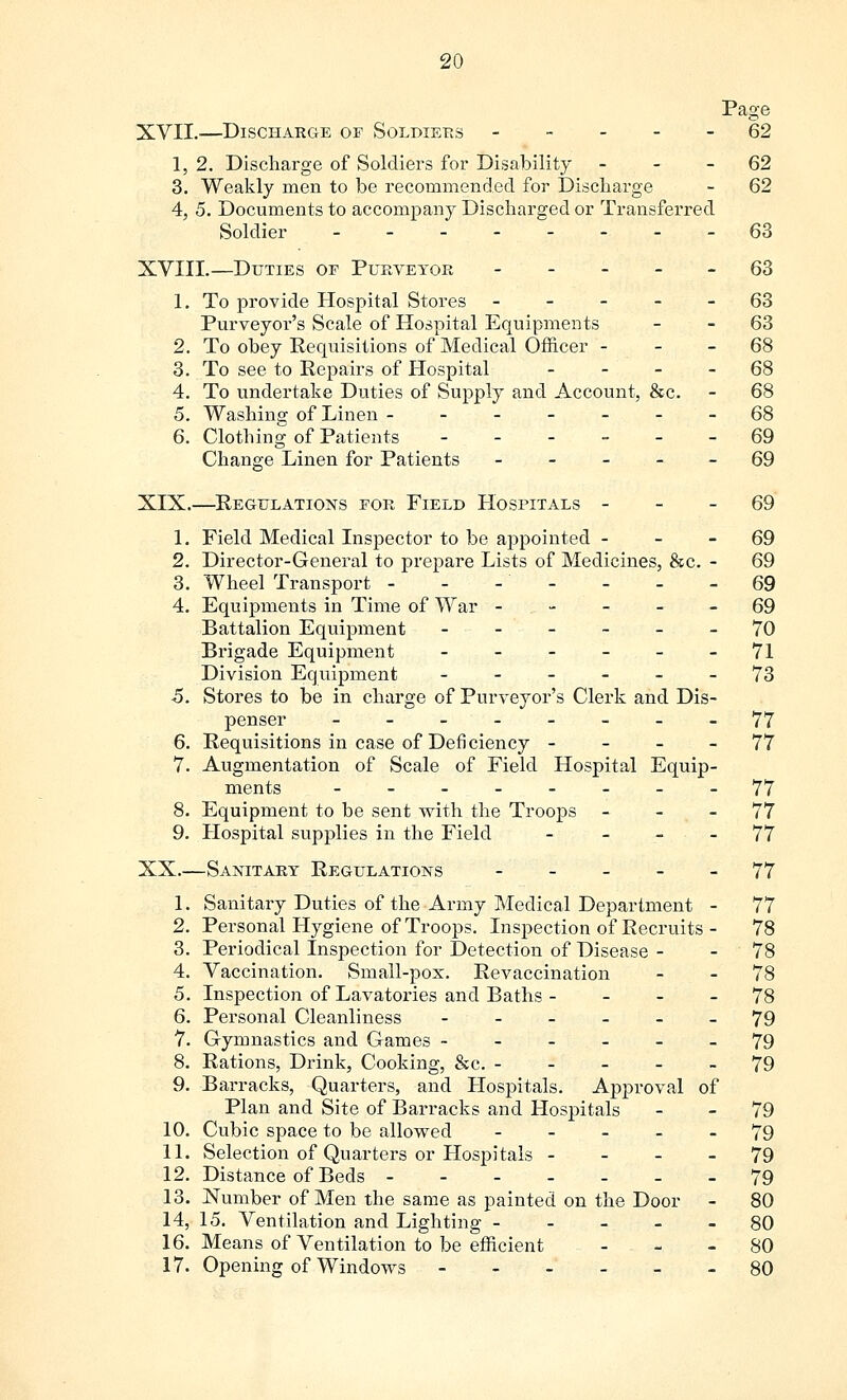 Page XVII.—Discharge of Soldiers ----- 62 1, 2. Discharge of Soldiers for Disability 62 3. Weakly men to be recommended for Discharge - 62 4, 5. Documents to accompany Discharged or Transferred Soldier ___---__ 63 XVIII.—Duties of Purveyor ----- 63 1. To provide Hospital Stores ----- 63 Purveyor's Scale of Hospital Equipments - 63 2. To obey Requisitions of Medical Officer 68 3. To see to Repairs of Hospital 68 4. To undertake Duties of Supply and Account, &c. - 68 5. Washing of Linen - - - - - --68 6. Clothing of Patients ------ 69 Change Linen for Patients ----- 69 XIX.—Regulations for Field Hospitals 69 1. Field Medical Inspector to be appointed 69 2. Director-General to prepare Lists of Medicines, &c. - 69 3. Wheel Transport - - -' - - - - 69 4. Equipments in Time of War ----- 69 Battalion Equipment ------ 70 Brigade Equipment - - - - - -71 Division Equipment ------ 73 5. Stores to be in charge of Purveyor's Clerk and Dis- penser -------- 77 6. Requisitions in case of Deficiency 77 7. Augmentation of Scale of Field Hospital Equip- ments --__-_-_ 77 8. Equipment to be sent with the Troops 77 9. Hospital supplies in the Field - - - - 77 XX.—Sanitary Regulations ----- 77 1. Sanitary Duties of the Army Medical Department - 77 2. Personal Hygiene of Troops. Inspection of Recruits - 78 3. Periodical Inspection for Detection of Disease - - 78 4. Vaccination. Small-pox. Revaccination - - 78 5. Inspection of Lavatories and Baths - 78 6. Personal Cleanliness ------ 79 7. Gymnastics and Games ------ 79 8. Rations, Drink, Cooking, &c. ----- 79 9. Barracks, Quarters, and Hospitals. Approval of Plan and Site of Barracks and Hospitals - - 79 10. Cubic space to be allowed ----- 79 11. Selection of Quarters or Hospitals 79 12. Distance of Beds ------- 79 13. Number of Men the same as painted on the Door - 80 14. 15. Ventilation and Lighting 80 16. Means of Ventilation to be efficient - - - 80 17. Opening of Windows ------ 80