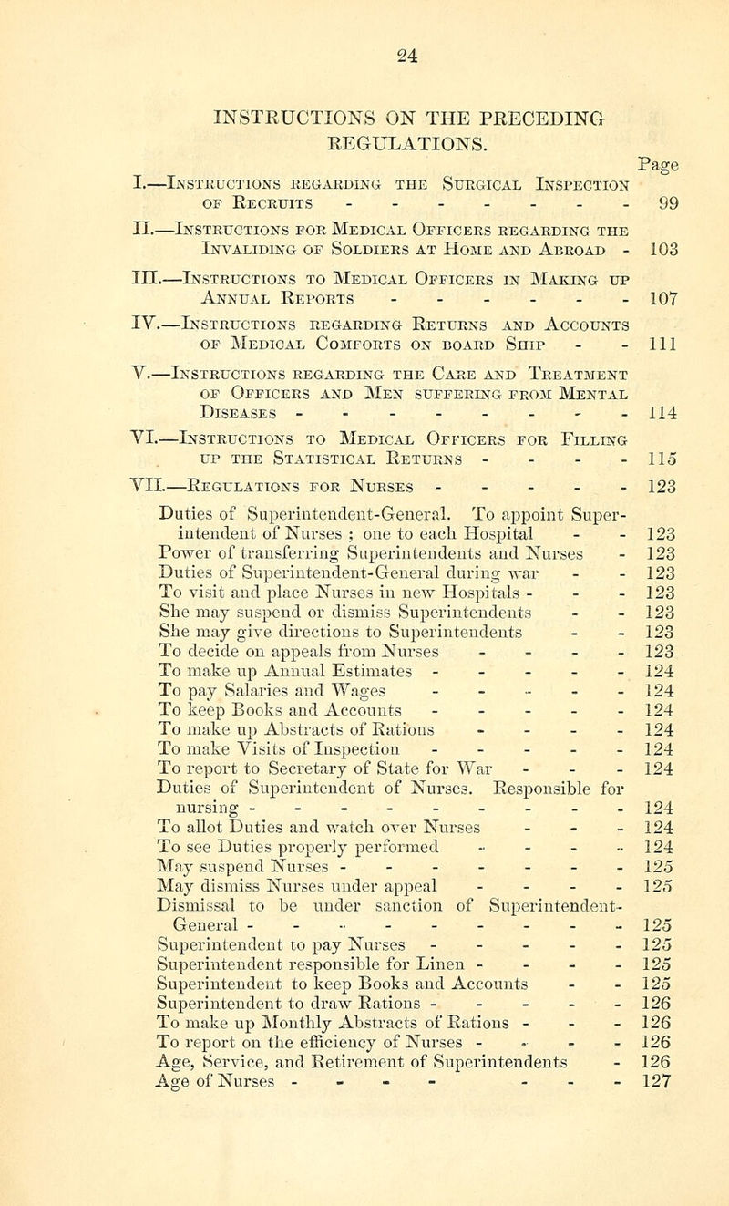 INSTRUCTIONS ON THE PRECEDING: REGULATIONS. Page I.—Instructions regarding the Surgical Inspection of Recruits -------99 II.—Instructions for Medical Officers regarding the Invaliding of Soldiers at Home and Abroad - 103 III.—Instructions to Medical Officers in Making up Annual Reports - - - - - -107 IV.—Instructions regarding Returns and Accounts of Medical Comforts on board Ship - - 111 V.—Instructions regarding the Care and Treatment of Officers and Men suffering from Mental Diseases -------- 114 VI.—Instructions to Medical Officers for Filling up the Statistical Returns - - - - 115 VII.—Regulations for Nurses 123 Duties of Superintendent-General. To appoint Super- intendent of Nurses ; one to each Hospital - - 123 Power of transferring Superintendents and Nurses - 123 Duties of Superintendent-General during war - - 123 To visit and place Nurses in new Hospitals - - - 123 She may suspend or dismiss Superintendents - - 123 She may give directions to Superintendents - 123 To decide on appeals from Nurses - - - - 123 To make up Annual Estimates - - - - - 124 To pay Salaries and Wages - - - - - 124 To keep Books and Accounts - - - - - 124 To make up Abstracts of Rations - 124 To make Visits of Inspection - - - - - 124 To report to Secretary of State for War - - - 124 Duties of Superintendent of Nurses. Responsible for nursing --------- 124 To allot Duties and watch over Nurses - 124 To see Duties properly performed - - - - 124 May suspend Nurses ------- 125 May dismiss Nurses under appeal - - - - 125 Dismissal to be under sanction of Superintendent- General - - -• - - - - - -125 Superintendent to pay Nurses - - - - - 125 Superintendent responsible for Linen - - - - 125 Superintendent to keep Books and Accounts - - 125 Superintendent to draw Rations ----- 126 To make up Monthly Abstracts of Rations - - - 126 To report on the efficiency of Nurses - - - - 126 Age, Service, and Retirement of Superintendents - 126 Aa;e of Nurses - - 127