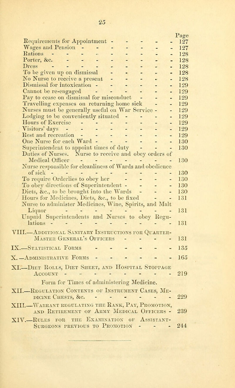 Page Requirements for Appointment - - - - -127 Wages and Pension - - - - - - -127 Rations ---„ 128 Porter, &c. 128 Dress --------- 128 To be given up on dismissal - - - - - 128 No Nurse to receive a present - - - - 128 Dismissal for intoxication - - - - - -129 Cannot be re-engaged - - - - - -129 Pay to cease on dismissal for misconduct - - 129 Travelling expenses on returning home sick - - 129 Nurses must be generally useful on War Service - - 129 Lodging to be conveniently situated - - - - 129 Hours of Exercise - - - - - - -129 Visitors' days 129 Rest and recreation - - - - - - -129 One Nurse for each Ward 130 Superintendent to appoint times of duty - - - 130 Duties of Nurses. Nurse to receive and obey orders of Medical Officer 130 Nurse responsible for cleanliness of Wards and obedience of sick 130 To require Orderlies to obey her - - - - 130 To obey directions of Superintendent - - - - 130 Diets, &c, to be brought into the Wards - - 130 Hours for Medicines, Diets, &c, to be fixed - - 131 Nurse to administer Medicines, Wine, Spirits, and Malt Liquor _.__..__ 131 Unpaid Superintendents and Nurses to obey Regu- lations 131 VIII.—Additional Sanitary Instructions for Quarter- Master General's Officers - - - - 131 IX.—Statistical Forms - - - - - -135 X.—Administrative Forms - - - - - -165 XL—Diet Rolls, Diet Sheet, and Hospital Stoppage Account - •• - - - - - -219 Form for Times of administering Medicine. XII.—Regulation Contents of Instrument Cases, Me- dicine Chests, &c. ------ 229 XIII.—Warrant regulating the Rank, Pay, Promotion, and Retirement of Army Medical Officers - 239 XIV.—Rules for the Examination of Assistant- Surgeons PREAaous to Promotion - - - 244