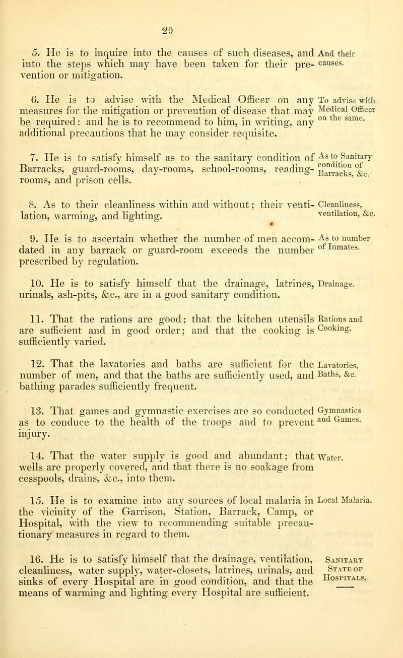 5. He is to inquire into the causes of such diseases, and And their into the steps which may have been taken for their pre- causes. vention or mitigation. 6. He is to advise with the Medical Officer on any To advise with measures for the mitigation or prevention of disease that may Medical Officer be required: and he is to recommend to him, in writing, any on 4 e same* additional precautions that he may consider requisite. 7. He is to satisfy himself as to the sanitary condition of As t0. Sanitary- Barracks, guard-rooms, day-rooms, school-rooms, reading- bracks % rooms, and prison cells. 8. As to their cleanliness within and without; their venti- Cleanliness, lation, warming, and lighting. ventilation, &c. 9. He is to ascertain whether the number of men accom- As to number dated in any barrack or guard-room exceeds the number of Inmates- prescribed by regulation. 10. He is to satisfy himself that the drainage, latrines, Drainage, urinals, ash-pits, &c, are in a good sanitary condition. 11. That the rations are good; that the kitchen utensils Rations and are sufficient and in good order; and that the cooking is Cooking, sufficiently varied. 12. That the lavatories and baths are sufficient for the Lavatories, number of men, and that the baths are sufficiently used, and Baths, &c. bathing parades sufficiently frequent. 13. That games and gymnastic exercises are so conducted Gymnastics as to conduce to the health of the troops and to prevent and Games- injury. 14. That the water supply is good and abundant; that Water, wells are properly covered, and that there is no soakage from cesspools, drains, &c, into them. 15. He is to examine into any sources of local malaria in Local Malaria. the vicinity of the Garrison, Station, Barrack, Camp, or Hospital, with the view to recommending suitable precau- tionary measures in regard to them. 16. He is to satisfy himself that the drainage, ventilation, Sanitary cleanliness, water supply, water-closets, latrines, urinals, and ^Stateof sinks of every Hospital are in good condition, and that the means of warming and lighting every Hospital are sufficient. Hospitals.