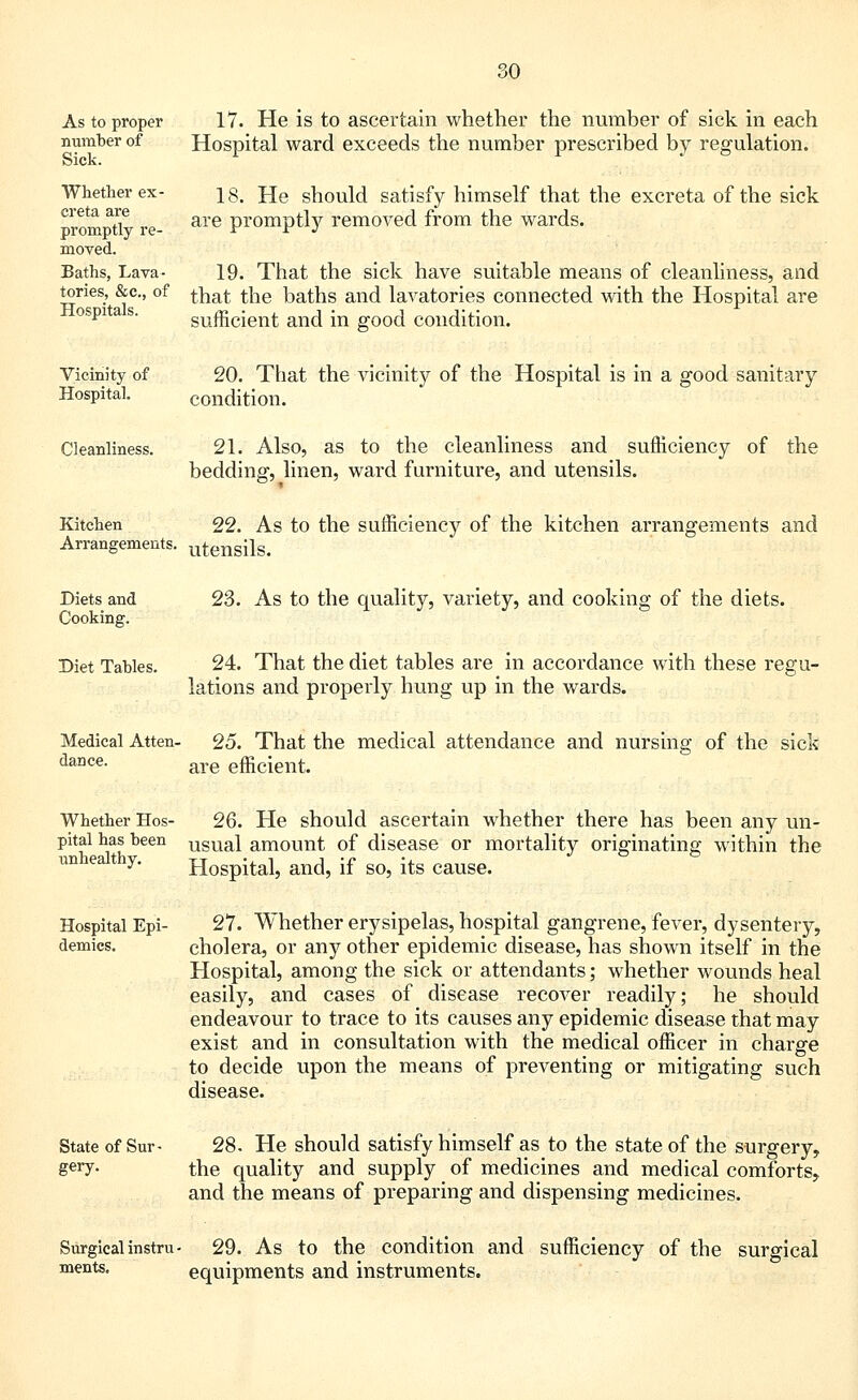 As to proper number of Sick. Whether ex- creta are promptly re- moved. Baths, Lava- tories, &c, of Hospitals. 17. He is to ascertain whether the number of sick in each Hospital ward exceeds the number prescribed by regulation. 18. He should satisfy himself that the excreta of the sick are promptly removed from the wards. 19. That the sick have suitable means of cleanliness, and that the baths and lavatories connected with the Hospital are sufficient and in good condition. Vicinity of 20. That the vicinity of the Hospital is in a good sanitary Hospital. condition. Cleanliness. 21. Also, as to the cleanliness and sufficiency of the bedding, linen, ward furniture, and utensils. Kitchen 22. As to the sufficiency of the kitchen arrangements and Arrangements. utensils. Diets and Cooking. Diet Tables. 23. As to the quality, variety, and cooking of the diets. 24. That the diet tables are in accordance with these regu- lations and properly hung up in the wards. Medical Atten- dance. 25. That the medical attendance and nursing of the sick are efficient. Whether Hos- 26. He should ascertain whether there has been any un- pital has been usuai amount of disease or mortality originating within the Hospital, and, if so, its cause. unhealthy. Hospital Epi- demics. 27. Whether erysipelas, hospital gangrene, fever, dysentery, cholera, or any other epidemic disease, has shown itself in the Hospital, among the sick or attendants; whether wounds heal easily, and cases of disease recover readily; he should endeavour to trace to its causes any epidemic disease that may exist and in consultation with the medical officer in charge to decide upon the means of preventing or mitigating such disease. State of Sur- gery. 28. He should satisfy himself as to the state of the surgery, the quality and supply of medicines and medical comforts, and the means of preparing and dispensing medicines. Surgical instru- 29. As to the condition and sufficiency of the surgical ments. equipments and instruments.