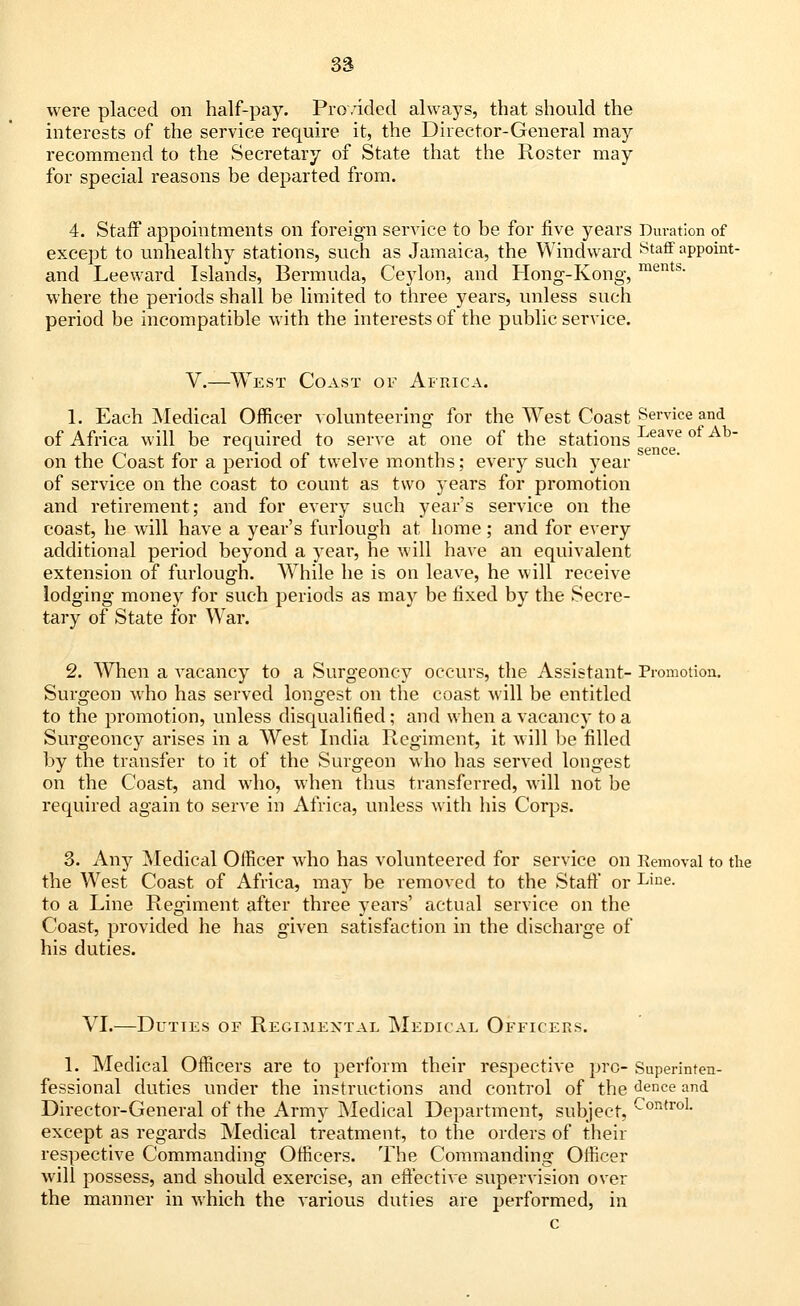 were placed on half-pay. Provided always, that should the interests of the service require it, the Director-General may recommend to the Secretary of State that the Roster may for special reasons be departed from. 4. Staff appointments on foreign service to be for five years Duration of except to unhealthy stations, such as Jamaica, the Windward Staff appoint- and Leeward Islands, Bermuda, Ceylon, and Hong-Kong, ments- where the periods shall be limited to three years, unless such period be incompatible with the interests of the public service. V.—West Coast of Africa. 1. Each Medical Officer volunteering for the West Coast Service and of Africa will be required to serve at one of the stations Leave ot Ah~ on the Coast for a period of twelve months; every such year of service on the coast to count as two years for promotion and retirement; and for every such year's service on the coast, he will have a year's furlough at home; and for every additional period beyond a year, he will have an equivalent extension of furlough. While he is on leave, he will receive lodging money for such periods as may be fixed by the Secre- tary of State for War. 2. When a vacancy to a Surgeoncy occurs, the Assistant- Promotion. Surgeon who has served longest on the coast will be entitled to the promotion, unless disqualified; and when a vacancy to a Surgeoncy arises in a West India Regiment, it will be filled by the transfer to it of the Surgeon who has served longest on the Coast, and who, when thus transferred, will not be required again to serve in Africa, unless with his Corps. 3. Any Medical Officer who has volunteered for service on Removal to the the West Coast of Africa, may be removed to the Staff or Line- to a Line Regiment after three years' actual service on the Coast, provided he has given satisfaction in the discharge of his duties. VI.—Duties of Regimental Medical Officers. 1. Medical Officers are to perform their respective pro- Superinten- fessional duties under the instructions and control of the dence and Director-General of the Army Medical Department, subject, -ontro1- except as regards Medical treatment, to the orders of their respective Commanding Officers. The Commanding Officer will possess, and should exercise, an effective supervision over the manner in which the various duties are performed, in c