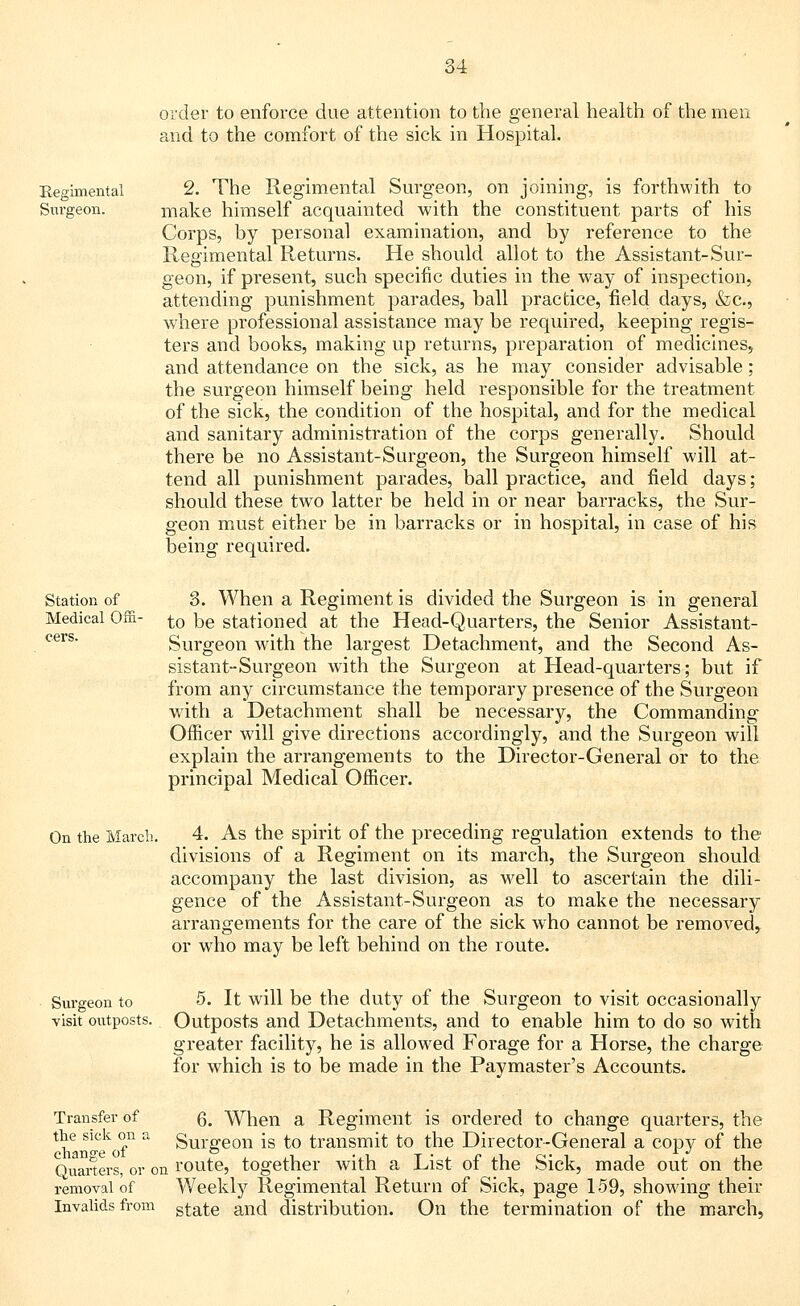 order to enforce due attention to the general health of the men and to the comfort of the sick in Hospital. Regimental Surgeon. 2. The Regimental Surgeon, on joining, is forthwith to make himself acquainted with the constituent parts of his Corps, by personal examination, and by reference to the Regimental Returns. He should allot to the Assistant-Sur- geon, if present, such specific duties in the way of inspection, attending punishment parades, ball practice, field days, &c., where professional assistance may be required, keeping regis- ters and books, making up returns, preparation of medicines, and attendance on the sick, as he may consider advisable; the surgeon himself being held responsible for the treatment of the sick, the condition of the hospital, and for the medical and sanitary administration of the corps generally. Should there be no Assistant-Surgeon, the Surgeon himself will at- tend all punishment parades, ball practice, and field days; should these two latter be held in or near barracks, the Sur- geon must either be in barracks or in hospital, in case of his being required. Station of Medical Ofii- 3. When a Regiment is divided the Surgeon is in general to be stationed at the Head-Quarters, the Senior Assistant- Surgeon with the largest Detachment, and the Second As- sistant-Surgeon with the Surgeon at Head-quarters; but if from any circumstance the temporary presence of the Surgeon with a Detachment shall be necessary, the Commanding Officer will give directions accordingly, and the Surgeon will explain the arrangements to the Director-General or to the principal Medical Officer. On the March. 4. As the spirit of the preceding regulation extends to the divisions of a Regiment on its march, the Surgeon should accompany the last division, as wrell to ascertain the dili- gence of the Assistant-Surgeon as to make the necessary arrangements for the care of the sick who cannot be removed, or who may be left behind on the route. Surgeon to 5. It will be the duty of the Surgeon to visit occasionally visit outposts. Outposts and Detachments, and to enable him to do so with greater facility, he is allowed Forage for a Horse, the charge for which is to be made in the Paymaster's Accounts. Transfer of g. When a Regiment is ordered to change quarters, the *e s^ck °n a Surgeon is to transmit to the Director-General a copy of the Quarters, or on route, together with a List of the Sick, made out on the removal of Weekly Regimental Return of Sick, page 159, showing their Invalids from gf^e and distribution. On the termination of the march,