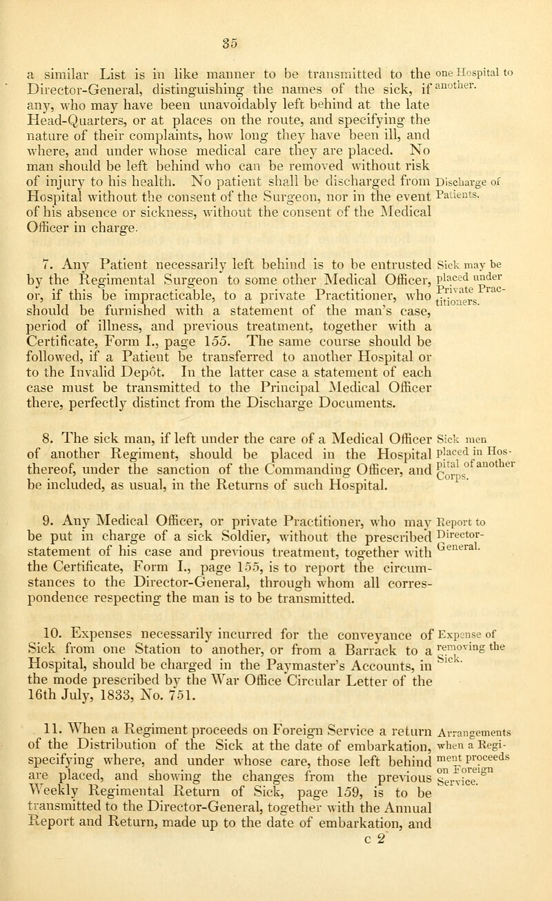 a similar List is in like manner to be transmitted to the one Hospital to Director-General, distinguishing the names of the sick, ifanotner- any, who may have been unavoidably left behind at the late Head-Quarters, or at places on the route, and specifying the nature of their complaints, how long they have been ill, and where, and under whose medical care they are placed. No man should be left behind who can be removed without risk of injury to his health. No patient shall be discharged from Discharge of Hospital without the consent of the Surgeon, nor in the event Patients. of his absence or sickness, without the consent of the Medical Officer in charge. 7. Any Patient necessarily left behind is to be entrusted Sick may be by the Regimental Surgeon to some other Medical Officer, piaced under or, if this be impracticable, to a private Practitioner, who j^^g should be furnished with a statement of the man's case, period of illness, and previous treatment, together with a Certificate, Form I., page 155. The same course should be followed, if a Patient be transferred to another Hospital or to the Invalid Depot. In the latter case a statement of each case must be transmitted to the Principal Medical Officer there, perfectly distinct from the Discharge Documents. 8. The sick man, if left under the care of a Medical Officer Sick men of another Regiment, should be placed in the Hospital P?aced in Hos; thereof, under the sanction of the Commanding Officer, and q^° anot ei be included, as usual, in the Returns of such Hospital. 9. Any Medical Officer, or private Practitioner, who may Eeport to be put in charge of a sick Soldier, without the prescribed Director- statement of his case and previous treatment, together with GeneraL the Certificate, Form L, page 155, is to report the circum- stances to the Director-General, through whom all corres- pondence respecting the man is to be transmitted. 10. Expenses necessarily incurred for the conveyance of Expense of Sick from one Station to another, or from a Barrack to a removing the Hospital, should be charged in the Paymaster's Accounts, in Sic v' the mode prescribed by the War Office Circular Letter of the 16th July, 1833, No. 751. 11. When a Regiment proceeds on Foreign Service a return Arrangements of the Distribution of the Sick at the date of embarkation, when a Regi- specifying where, and under whose care, those left behind meiJ Pro^eeds are placed, and showing the changes from the previous SerricT^ Weekly Regimental Return of Sick, page 159, is to be transmitted to the Director-General, together with the Annual Report and Return, made up to the date of embarkation, and c 2