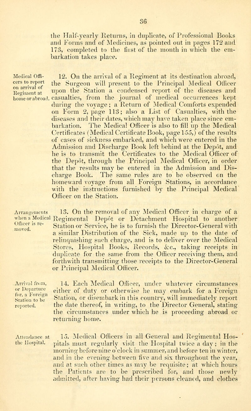 the Half-yearly Returns, in duplicate, of Professional Books and Forms and of Medicines, as pointed out in pages 172 and 173, completed to the first of the month in which the em- barkation takes place. Medical Offi- 12. On the arrival of a Regiment at its destination abroad, cers to report the Surgeon will present to the Principal Medical Officer Keniment at upon the Station a condensed report of the diseases and home or abroad, casualties, from the journal of medical occurrences kept during the voyage; a Return of Medical Comforts expended on Form 2, page 113; also a List of Casualties, with the diseases and their dates, which may have taken place since em- barkation. The Medical Officer is also to fill up the Medical Certificates (Medical Certificate Book, page 155,) of the results of cases of sickness embarked, and which were entered in the Admission and Discharge Book left behind at the Depot, and he is to transmit the Certificates to the Medical Officer of the Depot, through the Principal Medical Officer, in order that the results may be entered in the Admission and Dis- charge Book. The same rules are to be observed on the homeward Aroyage from all Foreign Stations, in accordance with the instructions furnished by the Principal Medical Officer on the Station. Arrangements 13. On the removal of any Medical Officer in charge of a when a Medical Regimental Depot or Detachment Hospital to another Officer is re- Station or Service, he is to furnish the Director-General with moved. . ... a similar Distribution of the Sick, made up to the date of relinquishing such charge, and is to deliver over the Medical Stores, Hospital Books, Records, &c, taking receipts in duplicate for the same from the Officer receiving them, and forthwith transmitting those receipts to the Director-General or Principal Medical Officer. .Arrival from, 14. Each Medical Officer, under whatever circumstances or Departure either of duty or otherwise he may embark for a Foreign Station to be Station, or disembark in this country, will immediately report reported. the date thereof, in writing, to the Director General, stating the circumstances under which he is proceeding abroad or returning home. Attendance at 15. Medical Officers in all General and Regimental Hos- tile Hospital, pitals must regularly visit the Hospital twice a day; in the morning before nine o'clock in summer, and before ten in winter, and in the evening between five and six throughout the year, and at such other times as may be requisite; at which hours the Patients are to be prescribed for, and those newly admitted, after having had their persons cleaned, and clothes