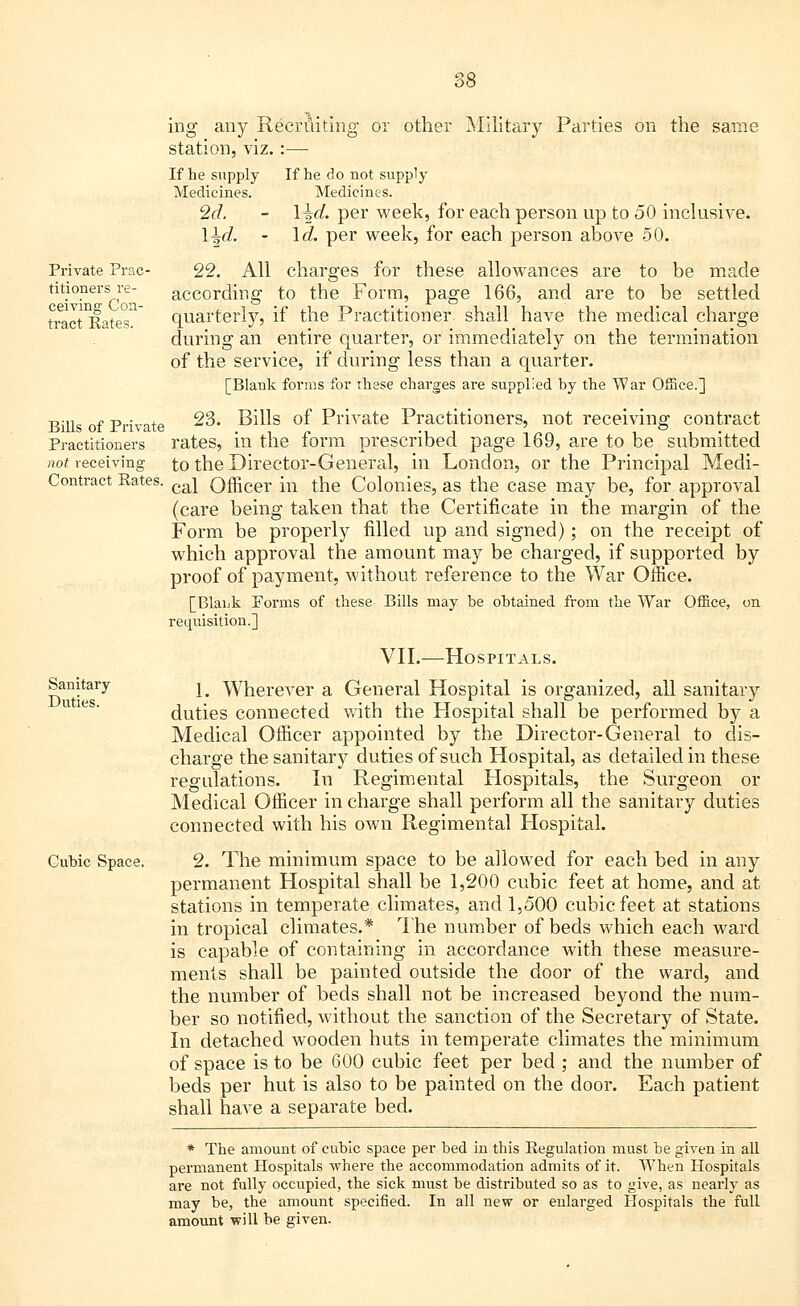 Private Prac- titioners re- ceiving Con- tract Rates. ing any Recruiting or other Military Parties on the same station, viz.:—■ If he supply If he do not supply Medicines. Medicines. 2d. - Hrf. per week, for each person up to 50 inclusive. l^d. - \d. per week, for each person above 50. 22. All charges for these allowances are to be made according to the Form, page 166, and are to be settled quarterly, if the Practitioner shall have the medical charge during an entire quarter, or immediately on the termination of the service, if during less than a quarter. [Blank forms for these charges are supplied by the War Office.] Bills of Private ^3. Bills of Private Practitioners, not receiving contract Practitioners rates, in the form prescribed page 169, are to be submitted to the Director-General, in London, or the Principal Medi- cal Officer in the Colonies, as the case may be, for approval (care being taken that the Certificate in the margin of the Form be properly filled up and signed); on the receipt of which approval the amount may be charged, if supported by proof of payment, without reference to the War Office. [Blank Porms of these Bills may be obtained from the War Office, on requisition.] not receiving Contract Rates Sanitary Duties. Cubic Space. VII.-—Hospitals. 1. Wherever a General Hospital is organized, all sanitary duties connected with the Hospital shall be performed by a Medical Officer appointed by the Director-General to dis- charge the sanitary duties of such Hospital, as detailed in these regulations. In Regimental Hospitals, the Surgeon or Medical Officer in charge shall perform all the sanitary duties connected with his own Regimental Hospital. 2. The minimum space to be allowed for each bed in any permanent Hospital shall be 1,200 cubic feet at home, and at stations in temperate climates, and 1,500 cubic feet at stations in tropical climates.* The number of beds which each ward is capable of containing in accordance with these measure- ments shall be painted outside the door of the ward, and the number of beds shall not be increased beyond the num- ber so notified, without the sanction of the Secretary of State. In detached wooden huts in temperate climates the minimum of space is to be 600 cubic feet per bed; and the number of beds per hut is also to be painted on the door. Each patient shall have a separate bed. * The amount of cubic space per bed in this Regulation must be given in all permanent Hospitals where the accommodation admits of it. When Hospitals are not fully occupied, the sick must be distributed so as to give, as nearly as may be, the amount specified. In all new or enlarged Hospitals the full amount will be given.