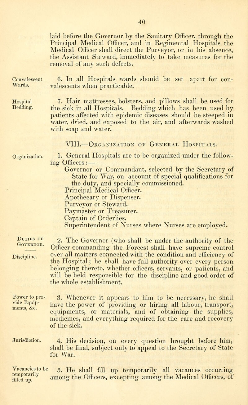 laid before the Governor by the Sanitary Officer, through the Principal Medical Officer, and in Regimental Hospitals the Medical Officer shall direct the Purveyor, or in his absence, the Assistant Steward, immediately to take measures for the removal of any such defects. Convalescent Wards. 6. In all Hospitals wards should be set apart for con- valescents when practicable. Hospital Bedding. 7. Hair mattresses, bolsters, and pillows shall be used for the sick in all Hospitals. Bedding which has been used by patients affected with epidemic diseases should be steeped in water, dried, and exposed to the air, and afterwards washed with soap and water. Organization. Duties of Governor. Discipline. VIII.—Organization of General Hospitals. 1. General Hospitals are to be organized under the follow- ing Officers :— Governor or Commandant, selected by the Secretary of State for War, on account of special qualifications for the duty, and specially commissioned. Principal Medical Officer. Apothecary or Dispenser. Purveyor or Steward. Paymaster or Treasurer. Captain of Orderlies. Superintendent of Nurses where Nurses are employed. 2. The Governor (who shall be under the authority of the Officer commanding the Forces) shall have supreme control over all matters connected with the condition and efficiency of the Hospital; he shall have full authority over every person belonging thereto, whether officers, servants, or patients, and will be held responsible for the discipline and good order of the whole establishment. Power to pro- vide Equip- ments, &c. 3. Whenever it appears to him to be necessary, he shall have the power of providing or hiring all labour, transport, equipments, or materials, and of obtaining the supplies, medicines, and everything required for the care and recovery of the sick. Jurisdiction. 4, His decision, on every question brought before him, shall be final, subject only to appeal to the Secretary of State for War. Vacancies to be 5. He shall fill up temporarily all vacances occurring mieTup'1 y among the Officers, excepting among the Medical Officers, of