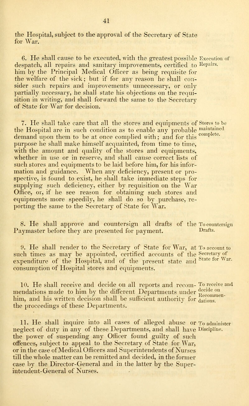 the Hospital, subject to the approval of the Secretary of State for War. 6. He shall cause to be executed, with the greatest possible Execution of despatch, all repairs and sanitary improvements, certified to Repairs, him by the Principal Medical Officer as being requisite for the welfare of the sick; but if for any reason he shall con- sider such repairs and improvements unnecessary, or only partially necessary, he shall state his objections on the requi- sition in writing, and shall forward the same to the Secretary of State for War for decision. 7. He shall take care that all the stores and equipments of Stores to be the Hospital are in such condition as to enable any probable main*aine(1 demand upon them to be at once complied with; and for this comp purpose he shall make himself acquainted, from time to time, with the amount and quality of the stores and equipments, whether in use or in reserve, and shall cause correct lists of such stores and equipments to be laid before him, for his infor- mation and guidance. When any deficiency, present or pro- spective, is found to exist, he shall take immediate steps for supplying such deficiency, either by requisition on the War Office, or, if he see reason for obtaining such stores and equipments more speedily, he shall do so by purchase, re- porting the same to the Secretary of State for War. 8. He shall approve and countersign all drafts of the To countersign Paymaster before they are presented for payment. Drafts. 9. He shall render to the Secretary of State for War, at To account to such times as may be appointed, certified accounts of the Secretary of expenditure of the Hospital, and of the present state and State for War* consumption of Hospital stores and equipments. 10. He shall receive and decide on all reports and recom- To receive and mendations made to him by the different Departments under ^ecide on him, and his written decision shall be sufficient authority for dations. the proceedings of these Departments. 11. He shall inquire into all cases of alleged abuse or To administer neglect of duty in any of these Departments, and shall have Discipline. the power of suspending any Officer found guilty of such offences, subject to appeal to the Secretary of State for War, or in the case of Medical Officers and Superintendents of Nurses till the wrhole matter can be remitted and decided, in the former case by the Director-General and in the latter by the Super- intendent-General of Nurses.