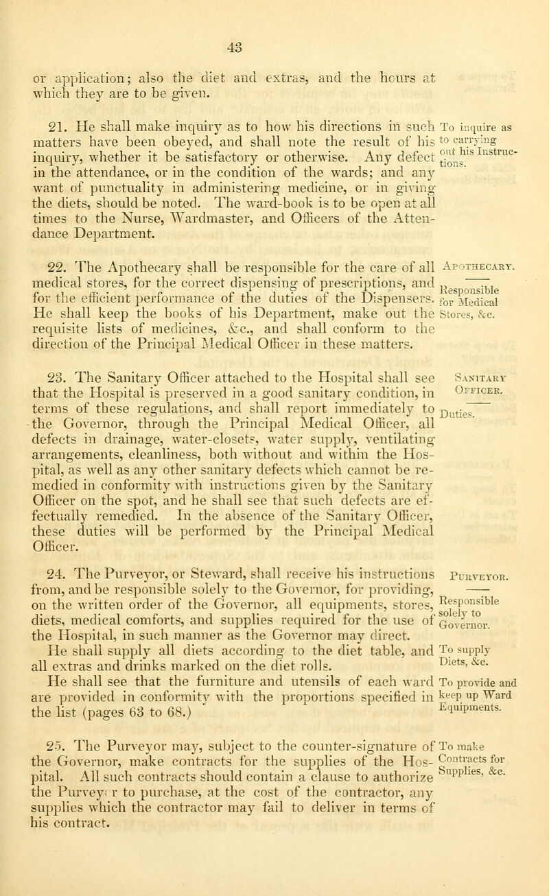 or application; also the diet and extras, and the hours at which they are to be given. 21. He shall make inquiry as to how his directions in such To inquire as matters have been obeyed, and shall note the result of his t0 carrying inquiry, whether it be satisfactory or otherwise. Any defect jjjj*^Iustruc in the attendance, or in the condition of the wards; and any want of punctuality in administering medicine, or in giving the diets, should be noted. The ward-book is to be open at all times to the Nurse, Wardmaster, and Officers of the Atten- dance Department. 22. The Apothecary shall be responsible for the care of all Apothecary. medical stores, for the correct dispensing of prescriptions, and ,, ~ for the efficient performance of the duties of the Dispensers. for Medical He shall keep the books of his Department, make out the Stores, &c. requisite lists of medicines, &ic., and shall conform to the direction of the Principal Medical Officer in these matters. 23. The Sanitary Officer attached to the Hospital shall see Sanitary that the Hospital is preserved in a good sanitary condition, in Officer. terms of these regulations, and shall report immediately to Duties the Governor, through the Principal Medical Officer, all defects in drainage, water-closets, water supply, ventilating ari-angements, cleanliness, both without and within the Hos- pital, as well as any other sanitary defects which cannot be re- medied in conformity with instructions given by the Sanitary Officer on the spot, and he shall see that such defects are ef- fectually remedied. In the absence of the Sanitary Officer, these duties will be performed by the Principal Medical Officer. 24. The Purveyor, or Steward, shall receive his instructions Purveyor. from, and be responsible solely to the Governor, for providing, —— on the written order of the Governor, all equipments, stores, ^sponsible diets, medical comforts, and supplies required for the use of QqVlY^or the Hospital, in such manner as the Governor may direct. He shall supply all diets according to the diet table, and To supply all extras and drinks marked on the diet rolls. Diets, &c. He shall see that the furniture and utensils of each ward To provide and are provided in conformitv with the proportions specified in keeP UP Ward the list (pages 63 to 68.) * Equipments. 25. The Purveyor may, subject to the counter-signature of To make the Governor, make contracts for the supplies of the Hos- Contracts for pital. All such contracts should contain a clause to authorize app ies' c' the Purvey; r to purchase, at the cost of the contractor, any supplies which the contractor may fail to deliver in terms of his contract.