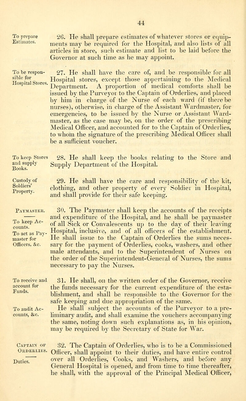 To prepare Estimates. 26. He shall prepare estimates of whatever stores or equip- ments may be required for the Hospital, and also lists of all articles in store, such estimate and list to be laid before the Governor at such time as he may appoint. To be respon- sible for Hospital Stores. 27. He shall have the care of, and be responsible for all Hospital stores, except those appertaining to the Medical Department. A proportion of medical comforts shall be issued by the Purveyor to the Captain of Orderlies, and placed by him in charge of the Nurse of each ward (if there be nurses), otherwise, in charge of the Assistant Wardmaster, for emergencies, to be issued by the Nurse or Assistant Ward- master, as the case may be, on the order of the prescribing Medical Officer, and accounted for to the Captain of Orderlies, to whom the signature of the prescribing Medical Officer shall be a sufficient voucher. To keep Stores 28. He shall keep the books relating to the Store and and supply Supply Department of the Hospital. Custody of Soldiers' Property. 29. He shall have the care and responsibility of the kit, clothing, and other property of every Soldier in Hospital, and shall provide for their safe keeping. Paymaster. To keep Ac- counts. To act as Pay- master for Officers, &c. 30. The Paymaster shall keep the accounts of the receipts and expenditure of the Hospital, and he shall be paymaster of all Sick or Convalescents up to the day of their leaving Hospital, inclusive, and of all officers of the establishment. He shall issue to the Captain of Orderlies the sums neces- sary for the payment of Orderlies, cooks, washers, and other male attendants, and to the Superintendent of Nurses on the order of the Superintendent-General of Nurses, the sums necessary to pay the Nurses. To receive and account for Punds. To audit Ac- counts, &c. 31. He shall, on the written order of the Governor, receive the funds necessary for the current expenditure of the esta- blishment, and shall be responsible to the Governor for the safe keeping and due appropriation of the same. He shall subject the accounts of the Purveyor to a pre- liminary audit, and shall examine the vouchers accompanying the same, noting down such explanations as, in his opinion, may be required by the Secretary of State for War. Captain of Oedeelies. Duties. 32. The Captain of Orderlies, who is to be a Commissioned Officer, shall appoint to their duties, and have entire control over all Orderlies, Cooks, and Washers, and before any General Hospital is opened, and from time to time thereafter, he shall, with the approval of the Principal Medical Officer,