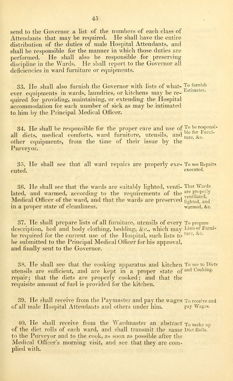 send to the Governor a list of the numbers of each class of Attendants that may be required. He shall have the entire distribution of the duties of male Hospital Attendants, and shall be responsible for the manner in which those duties are performed. He shall also be responsible for preserving- discipline in the Wards. He shall report to the Governor all deficiencies in ward furniture or equipments. 33. He shall also furnish the Governor with lists of what- To.^™issh ever equipments in wards, laundries, or kitchens may be re- ^tima es' quired for providing, maintaining, or extending the Hospital accommodation for such number of sick as may be intimated to him by the Principal Medical Officer. 34. He shall be responsible for the proper care and use of ^ be responsi- all diets, medical comforts, ward furniture, utensils, and tu^e°&c.mni other equipments, from the time of their issue by the Purveyor. 35. He shall see that all ward repairs are properly exe-To see Repairs CUted. executed. 36. He shall see that the wards are suitably lighted, venti- That Wards lated, and warmed, according to the requirements of the areP™P^-3 Medical Officer of the ward, and that the wards are preserved lifted, and ' in a proper state of cleanliness. warmed, &c. 37. He shall prepare lists of all furniture, utensils of every To prepare description, bed and body clothing, bedding, &c, which may Lists of Furni- be required for the current use of the Hospital, such lists to ture' be submitted to the Principal Medical Officer for his approval, and finally sent to the Governor. 38. He shall see that the cooking apparatus and kitchen To see to Diets utensils are sufficient, and are kept in a proper state ofan<i Cooking, repair; that the diets are properly cooked; and that the requisite amount of fuel is provided for the kitchen. 39. He shall receive from the Paymaster and pay the wages To receive and of all male Hospital Attendants and others under him. pay Wages. 40. He shall receive from the Wardmaster an abstract To make up of the diet rolls of each ward, and shall transmit the same Diet Roils, to the Purveyor and to the cook, as soon as possible after the Medical Officer's morning visit, and see that they are com- plied with.