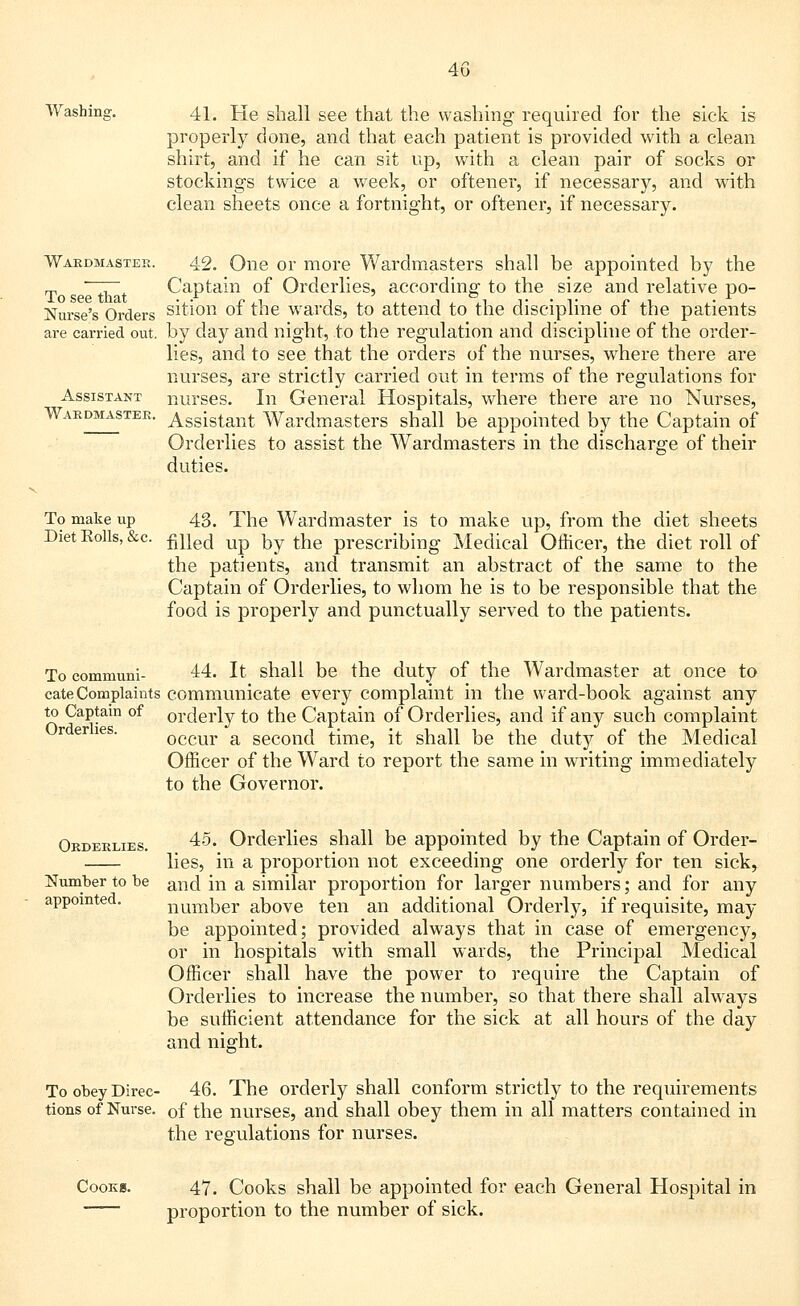 Washing. 41. He shall see that the washing required for the sick is properly done, and that each patient is provided with a clean shirt, and if he can sit up, with a clean pair of socks or stockings twice a week, or oftener, if necessary, and with clean sheets once a fortnight, or oftener, if necessary. Wardmaster. 42. One or more Wardmasters shall be appointed by the T ~~t~ Captain of Orderlies, according to the size and relative po- Nurse's Orders sition of the wards, to attend to the discipline of the patients are carried out. by day and night, to the regulation and discipline of the order- lies, and to see that the orders of the nurses, where there are nurses, are strictly carried out in terms of the regulations for Assistant nurses. In General Hospitals, where there are no Nurses, Wardmaster. Assistant Wardmasters shall be appointed by the Captain of Orderlies to assist the Wardmasters in the discharge of their duties. To make up Diet Eolls, &c. 43. The Wardmaster is to make up, from the diet sheets filled up by the prescribing Medical Officer, the diet roll of the patients, and transmit an abstract of the same to the Captain of Orderlies, to whom he is to be responsible that the food is properly and punctually served to the patients. To communi- 44. It shall be the duty of the Wardmaster at once to cate Complaints communicate every complaint in the ward-book against any to Captam of orderly to the Captain of Orderlies, and if any such complaint occur a second time, it shall be the duty of the Medical Officer of the Ward to report the same in writing immediately to the Governor. Orderlies. Orderlies. 45. Orderlies shall be appointed by the Captain of Order- lies, in a proportion not exceeding one orderly for ten sick, Number to be anci [n a similar proportion for larger numbers; and for any appointed. number above ten an additional Orderly, if requisite, may be appointed; provided always that in case of emergency, or in hospitals with small wards, the Principal Medical Officer shall have the power to require the Captain of Orderlies to increase the number, so that there shall always be sufficient attendance for the sick at all hours of the day and night. To obey Direc- 46. The orderly shall conform strictly to the requirements tions of Nurse. 0f the nurses, and shall obey them in all matters contained in the regulations for nurses. Cooks. 47. Cooks shall be appointed for each General Hospital in proportion to the number of sick.