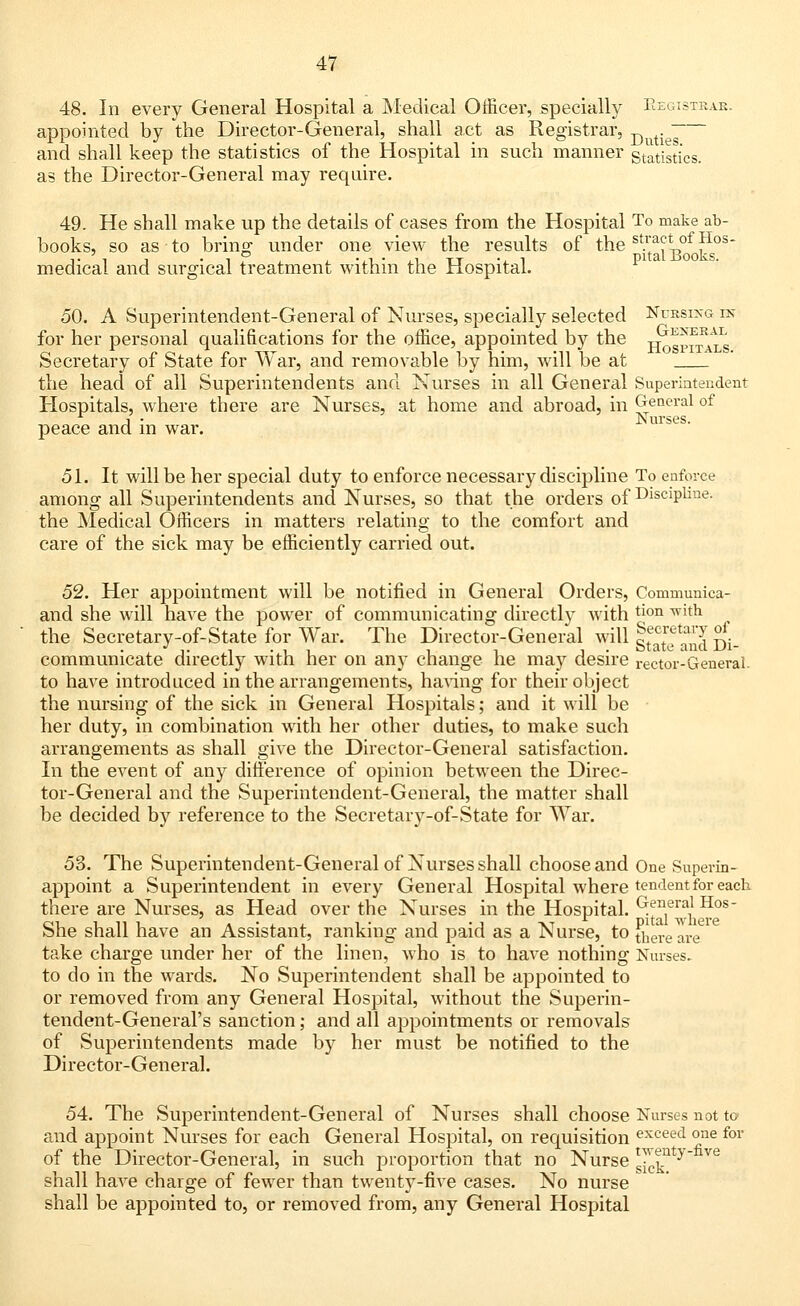 48. In every General Hospital a Medical Officer, specially Registrar. appointed by the Director-General, shall act as Registrar, D . ~ and shall keep the statistics of the Hospital in such manner statistics. as the Director-General may require. 49. He shall make up the details of cases from the Hospital To make ab- books, so as to bring under one view the results of the sV'a^„of ^os medical and surgical treatment within the Hospital. 50. A Superintendent-General of Nurses, specially selected Nursing in for her personal qualifications for the office, appointed by the jj^gp^*s Secretary of State for War, and removable by him, will be at the head of all Superintendents and Nurses in all General Superintendent Hospitals, where there are Nurses, at home and abroad, in General of j • Nurses. peace and in war. 51. It will be her special duty to enforce necessary discipline To enforce among all Superintendents and Nurses, so that the orders of Discipline. the Medical Officers in matters relating to the comfort and care of the sick may be efficiently carried out. 52. Her appointment will be notified in General Orders, Conimunica- and she will have the power of communicating directly with tmn ^ltn , the Secretary-of-State for War. The Director-General wiU g^e and Di- communicate directly with her on any change he may desire rector-General, to have introduced in the arrangements, having for their object the nursing of the sick in General Hospitals; and it will be her duty, in combination with her other duties, to make such arrangements as shall give the Director-General satisfaction. In the event of any difference of opinion between the Direc- tor-General and the Superintendent-General, the matter shall be decided by reference to the Secretary-of-State for War. 53. The Superintendent-General of Nurses shall choose and One Superfn- appoint a Superintendent in every General Hospital where tendent for each there are Nurses, as Head over the Nurses in the Hospital. «*nera* Hos She shall have an Assistant, ranking and paid as a Nurse, to ^ere are take charge under her of the linen, who is to have nothing Nurses. to do in the wards. No Superintendent shall be appointed to or removed from any General Hospital, without the Superin- tendent-General's sanction; and all appointments or removals of Superintendents made by her must be notified to the Director-General. 54. The Superintendent-General of Nurses shall choose Nurses not to and appoint Nurses for each General Hospital, on requisition exceed one for of the Director-General, in such proportion that no Nurse ^nty e shall have charge of fewer than twenty-five cases. No nurse shall be appointed to, or removed from, any General Hospital