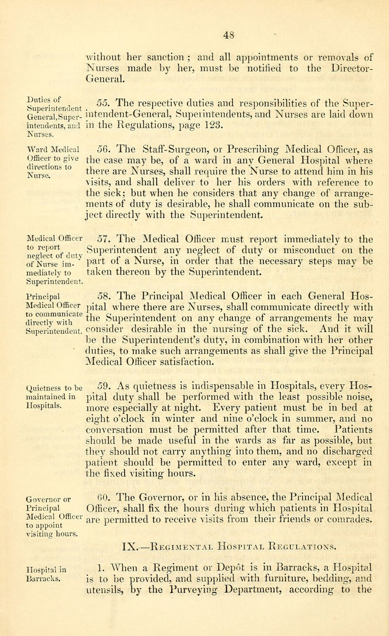 without her sanction ; and all appointments or removals of Nurses made by her, must be notified to the Director- General. Duties of £5_ 'pjie j.ggpgQfjyg duties and responsibilities of the Super- General, Super- mtendent-General, Superintendents, and Nurses are laid down intendents, and in the Regulations, page 123. Nurses, Ward Medical 56. The Staff-Surgeon, or Prescribing Medical Officer, as Officer to give the case may be, of a ward in any General Hospital where Nmse°nb t0 rnere are Nurses, shall require the Nurse to attend him in his visits, and shall deliver to her his orders with reference to the sick; but when he considers that any change of arrange- ments of duty is desirable, he shall communicate on the sub- ject directly with the Superintendent. Medical Officer 57. The Medical Officer must report immediately to the to report Superintendent any neglect of duty or misconduct on the neglect of auty . r tvt • Fix. j. i.x. t i. of Nurse im- Pai't °* a -Nurse, m order that the necessary steps may be mediately to taken thereon by the Superintendent. Superintendent. Principal 58. The Principal Medical Officer in each General Hos- Medical Officer pital where there are Nurses, shall communicate directly with d^ectlvTTth16 *ne Superintendent on any change of arrangements he may Superintendent, consider desirable in the nursing of the sick. And it will be the Superintendent's duty, in combination with her other duties, to make such arrangements as shall give the Principal Medical Officer satisfaction. Quietness to be 59. As quietness is indispensable in Hospitals, every Hos- maintained in pital duty shall be performed with the least possible noise, Hospitals. more especially at night. Every patient must be in bed at eight o'clock in winter and nine o'clock in summer, and no conversation must be permitted after that time. Patients should be made useful in the wards as far as possible, but they should not carry anything into them, and no discharged patient should be permitted to enter any ward, except in the fixed visiting hours. Governor or 60. The Governor, or in his absence, the Principal Medical Principal Officer, shall fix the hours during which patients in Hospital Medical Officer are permjtted to receive visits from their friends or comrades. to appoint 1 visiting hours. IX.—Regimental Hospital Regulations. Hospital in 1. When a Regiment or Depot is in Barracks, a Hospital Barracks. is to be provided, and supplied with furniture, bedding, and utensils, by the Purveying Department, according to the