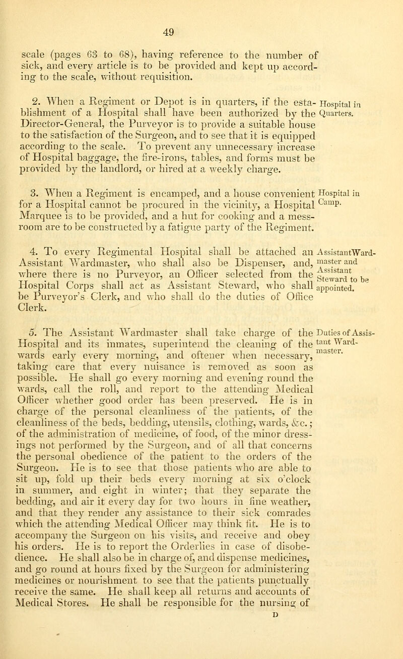 scale (pages 63 to 68), having reference to the number of sick, and every article is to be provided and kept up accord- ing to the scale, without requisition. 2. When a Regiment or Depot is in quarters, if the esta- Hospital in blishment of a Hospital shall have been authorized by the Quarters. Director-General, the Purveyor is to provide a suitable house to the satisfaction of the Surgeon, and to see that it is equipped according to the scale. To prevent any unnecessary increase of Hospital baggage, the fire-irons, tables, and forms must be provided by the landlord, or hired at a weekly charge. 3. When a Regiment is encamped, and a house convenient Hospital in for a Hospital cannot be procured in the vicinity, a Hospital CamP- Marquee is to be provided, and a hut for cooking and a mess- room are to be constructed by a fatigue party of the Regiment. 4. To every Regimental Hospital shall be attached an -AssistantWard- Assistant Wardmaster, who shall also be Dispenser, and, paster and where there is no Purveyor, an Officer selected from the g^arcU be Hospital Corps shall act as Assistant Steward, who shall appointed. be Purveyor's Clerk, and who shall do the duties of Office Clerk. 5. The Assistant WTardmaster shall take charge of the Duties of Assis- Hospital and its inmates, suDeiintend the cleaning of the tau* War<i- • i 1Y11 QtPl* wards early every morning, and oftener when necessary, taking care that every nuisance is removed as soon as possible. He shall go every morning and evening round the wards, call the roll, and report to the attending Medical Officer whether good order has been preserved. He is in charge of the personal cleanliness of the patients, of the cleanliness of the beds, bedding, utensils, clothing, wards, kc. ; of the adminisfration of medicine, of food, of the minor dress- ings not performed by the Surgeon, and of all that concerns the personal obedience of the patient to the orders of the Surgeon. He is to see that those patients who are able to sit up, fold up their beds every morning at six o'clock in summer, and eight in winter; that they separate the bedding, and air it every day for two hours in fine weather, and that they render any assistance to their sick comrades which the attending Medical Officer may think lit. He is to accompany the Surgeon on his visits, and receive and obey his orders. He is to report the Orderlies in case of disobe- dience. He shall also be in charge of, and dispense medicines, and go round at hours fixed by the Surgeon for administering medicines or nourishment to see that the patients punctually receive the same. He shall keep all returns and accounts of Medical Stores. He shall be responsible for the nursing of D