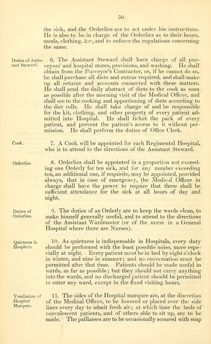 the sick, and the Orderlies are to act under his instructions. He is also to be in charge of the Orderlies as to their hours, meals, clothing, &c*, and to enforce the regulations concerning- the same. Duties of Assis- tant Steward. 6. The Assistant Steward shall have charge of all pur- veyors' and hospital stores, provisions, and washing. He shall obtain from the Purveyor's Contractor, or, if he cannot do so, he shall purchase all diets and extras required, and shall make up all returns and accounts connected with these matters. He shall send the daily abstract of diets to the cook as soon as possible after the morning visit of the Medical Officer, and shall see to the cooking and apportioning of diets according to the diet rolls. He shall take charge of and be responsible for the kit, clothing, and other property of every patient ad- mitted into Hospital. He shall ticket the pack of every patient, and prevent the patient's access to it without per- mission. He shall perform the duties of Office Clerk. Cook. 7. A Cook will be appointed for each Regimental Hospital, who is to attend to the directions of the Assistant Steward. Orderlies. 8. Orderlies shall be appointed in a proportion not exceed- ing one Orderly for ten sick, and for any number exceeding ten, an additional one, if requisite, may be appointed, provided always, that in case of emergency, the Medical Officer in charge shall have the power to require that there shall be sufficient attendance for the sick at all hours of day and night. Duties of Orderlies. Quietness in Hospitals. 9. The duties of an Orderly are to keep the wards clean, to make himself generally useful, and to attend to the directions of the Assistant AVardmaster (or of the nurse in a General Hospital where there are Nurses). 10. As quietness is indispensable in Hospitals, every duty should be performed with the least possible noise, more espe- cially at night. Every patient must be in bed by eight o'clock in winter, and nine in summer; and no conversation must be permitted after that time. Patients should be made useful in wards, as far as possible; but they should not carry anything into the wards, and no discharged patient should be permitted to enter any ward, except in the fixed visiting hours. Ventilation of Hospital Marquee. 11. The sides of the Hospital marquee are, at the discretion of the Medical Officer, to be lowered or placed over the side lines every day to admit fresh air; at which time the beds of convalescent patients, and of others able to sit up, are to be made. The paillasses are to be occasionally scoured with soap