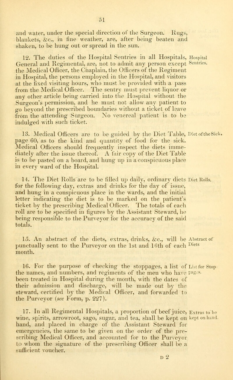 and water, under the special direction of the Surgeon. Rugs, blankets, &c, in fine weather, are, after being beaten and shaken, to be hung out or spread in the sun. 12. The duties of the Hospital Sentries in all Hospitals, Hospital General and Regimental, are, not to admit any person except Sentries. the Medical Officer, the Chaplain, the Officers of the Regiment in Hospital, the persons employed in the Hospital, and visitors at the fixed visiting hours, who must be provided with a pass from the Medical Officer. The sentry must prevent liquor or any other article being carried into the Hospital without the Surgeon's permission, and he must not allow any patient to go beyond the prescribed boundaries without a ticket of leave from the attending Surgeon. No venereal patient is to be indulged with such ticket. 13. Medical Officers are to be guided by the Diet Table, Diet of the Sick- page 60, as to the kind and quantity of food for the sick. Medical Officers should frequently inspect the diets imme- diately after the issue thereof. A fair copy of the Diet Table is to be pasted on a board, and hung up in a conspicuous place in every ward of the Hospital. 14. The Diet Rolls are to be filled up daily, ordinary diets Diet Rolls, for the following day, extras and drinks for the day of issue, and hung in a conspicuous place in the wards, and the initial letter indicating the diet is to be marked on the patient's ticket by the prescribing Medical Officer. The totals of each roll are to be specified in figures by the Assistant Steward, he being responsible to the Purveyor for the accuracy of the said totals. 15. An abstract of the diets, extras, drinks, &c, will be Abstract of punctually sent to the Purveyor on the 1st and 16th of each Diets month. 16. For the purpose of checking the stoppages, a list of List for Stop the names, and numbers, and regiments of the men who have Pag-S- been treated in Hospital during the month, with the dates of their admission and discharge, will be made out by the steward, certified by the Medical Officer, and forwarded to the Purveyor (see Form, p. 227). 17. In all Regimental Hospitals, a proportion of beef juice, Extras to be wine, spirits, arrowroot, sago, sugar, and tea, shall be kept on kept on hand. hand, and placed in charge of the Assistant Steward for emergencies, the same to be given on the order of the pre- scribing Medical Officer, and accounted for to the Purveyor to whom the signature of the prescribing Officer shall be a sufficient voucher. d2