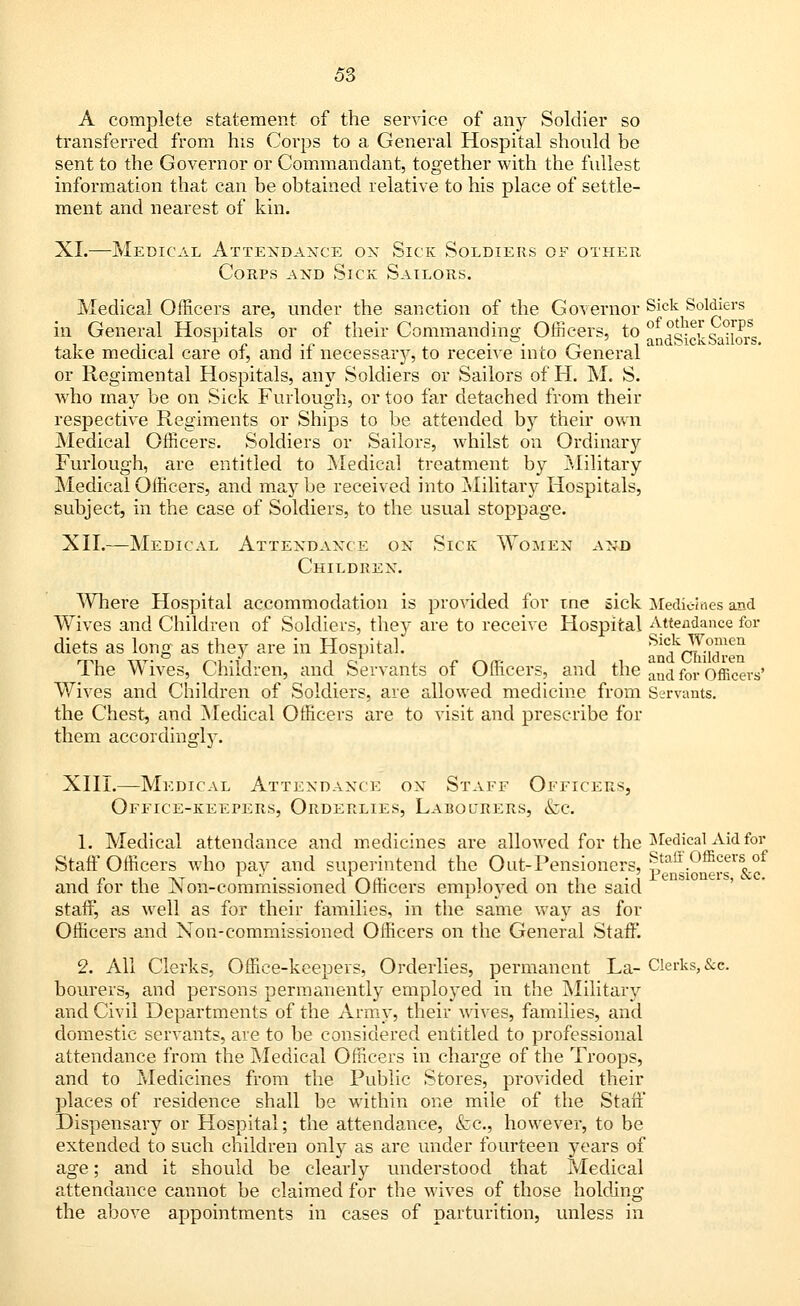 A complete statement of the service of any Soldier so transferred from his Corps to a General Hospital should be sent to the Governor or Commandant, together with the fullest information that can be obtained relative to his place of settle- ment and nearest of kin. XL—Medical Attendance on Sick Soldiers of other Corps and Sick Sailors. Medical Officers are, under the sanction of the Governor Sick Soldiers in General Hospitals or of their Commanding Officers, to of ?Je,r 9°$* . , ,. , l n , .„ . &. , ~ , andbicKbailors. take medical care of, and it necessary, to receive into General or Regimental Hospitals, any Soldiers or Sailors of H. M. S. who may be on Sick Furlough, or too far detached from their respective Regiments or Ships to be attended by their own Medical Officers. Soldiers or Sailors, whilst on Ordinary Furlough, are entitled to Medical treatment by Military Medical Officers, and may be received into Military Hospitals, subject, in the ease of Soldiers, to the usual stoppage. XII.—Medical Attendance on Sick Women and Children. Where Hospital accommodation is provided for tne sick Medicines and Wives and Children of Soldiers, they are to receive Hospital Attendance for diets as long as they are in Hospital. ^^(^dTii The Wives, Children, and Servants of Officers, and the aiKi for officers' Wives and Children of Soldiers, are allowed medicine from Servants. the Chest, and Medical Officers are to visit and prescribe for them accordingly. XIII.—Medical Attendance ox Staff Officers, Office-keepers, Orderlies, Labourers, &c. 1. Medical attendance and medicines are allowed for the Medical Aid for Staff Officers who pay and superintend the Olit-Pensioners, Staff Officers of and for the Non-commissioned Officers employed on the said staff, as well as for their families, in the same way as for Officers and Non-commissioned Officers on the General Staff. 2. All Clerks, Office-keepers, Orderlies, permanent La- Clerks,&c. bourers, and persons permanently employed in the Military and Civil Departments of the Army, their wives, families, and domestic servants, are to be considered entitled to professional attendance from the Medical Officers in charge of the Troops, and to Medicines from the Public Stores, provided their places of residence shall be within one mile of the Staff Dispensary or Hospital; the attendance, <fcc, however, to be extended to such children only as are under fourteen years of age; and it should be clearly understood that Medical attendance cannot be claimed for the wives of those holding the above appointments in cases of parturition, unless in