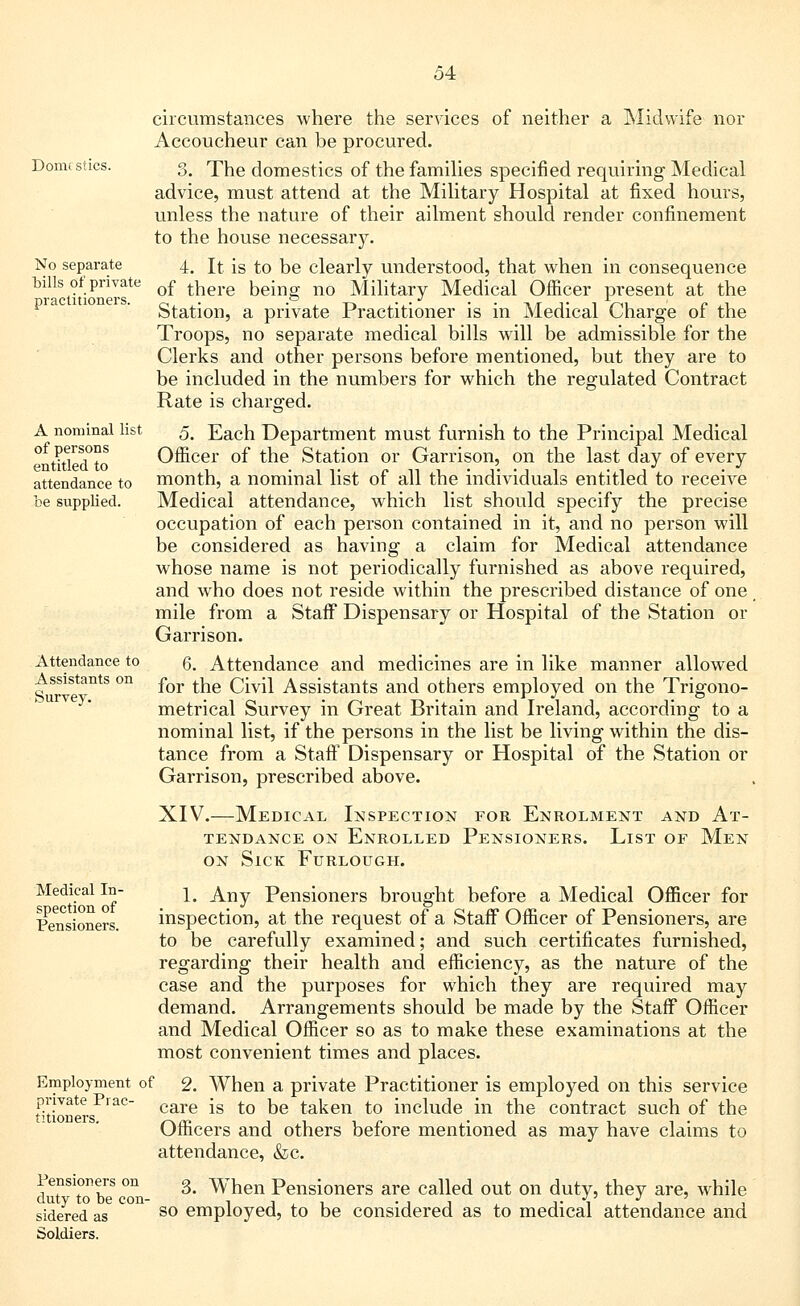 Domestics. No separate bills of private practitioners. A nominal list of persons entitled to attendance to be supplied. circumstances where the services of neither a Midwife nor Accoucheur can be procured. 3. The domestics of the families specified requiring Medical advice, must attend at the Military Hospital at fixed hours, unless the nature of their ailment should render confinement to the house necessary. 4. It is to be clearly understood, that when in consequence of there being no Military Medical Officer present at the Station, a private Practitioner is in Medical Charge of the Troops, no separate medical bills will be admissible for the Clerks and other persons before mentioned, but they are to be included in the numbers for which the regulated Contract Rate is charged. 5. Each Department must furnish to the Principal Medical Officer of the Station or Garrison, on the last day of every month, a nominal list of all the individuals entitled to receive Medical attendance, which list should specify the precise occupation of each person contained in it, and no person will be considered as having a claim for Medical attendance whose name is not periodically furnished as above required, and who does not reside within the prescribed distance of one mile from a Staff Dispensary or Hospital of the Station or Garrison. 6. Attendance and medicines are in like manner allowed for the Civil Assistants and others employed on the Trigono- metrical Survey in Great Britain and Ireland, according to a nominal list, if the persons in the list be living within the dis- tance from a Staff Dispensary or Hospital of the Station or Garrison, prescribed above. XIV.—Medical Inspection for Enrolment and At- tendance on Enrolled Pensioners. List of Men on Sick Furlough. 1. Any Pensioners brought before a Medical Officer for inspection, at the request of a Staff Officer of Pensioners, are to be carefully examined; and such certificates furnished, regarding their health and efficiency, as the nature of the case and the purposes for which they are required may demand. Arrangements should be made by the Staff Officer and Medical Officer so as to make these examinations at the most convenient times and places. Employment of 2. When a private Practitioner is employed on this service private Pi ac- care -g to ^Q taken to include in the contract such of the tHioiiBrs Officers and others before mentioned as may have claims to attendance, &c. drnTo be con- 3* Wnen Pensioners are called out on duty, they are, while sidered as so employed, to be considered as to medical attendance and Soldiers. Attendance to Assistants on Survey. Medical In- spection of Pensioners.