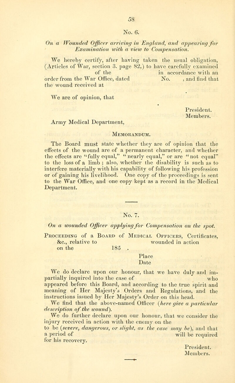 No. 6. On a Wounded Officer arriving in England, and appearing for Examination with a view to Compensation. We hereby certify, after having taken the usual obligation, (Articles of War, section 3. page 82,) to have carefully examined of the in accordance with an order from the War Office, dated No. , and find that the wound received at President. Members. We are of opinion, that Army Medical Department, Memorandum. The Board must state whether they are of opinion that the effects of the wound are of a permanent character, and whether the effects are fully equal, nearly equal, or are not equal to the loss of a limb ; also, whether the disability is such as to interfere materially with his capability of following his profession or of gaining his livelihood. One copy of the proceedings is sent to the War Office, and one copy kept as a record in the Medical Department. No. 7. On a wounded Officer applying for Compensation on the spot. Proceeding of a Board of Medical Officers, Certificates, &c, relative to wounded in action on the 185 . Place Date We do declare upon our honour, that we have duly and im- partially inquired into the case of who appeared before this Board, and according to the true spirit and meaning of Her Majesty's Orders and Regulations, and the instructions issued by Her Majesty's Order on this head. We find that the above-named Officer (here give a particular description of the icound). We do further declare upon our honour, that we consider the injury received in action with the enemy on the to be {severe, dangerous, or slight, as the case may be), and that a period of will be required for his recovery. President. Members.