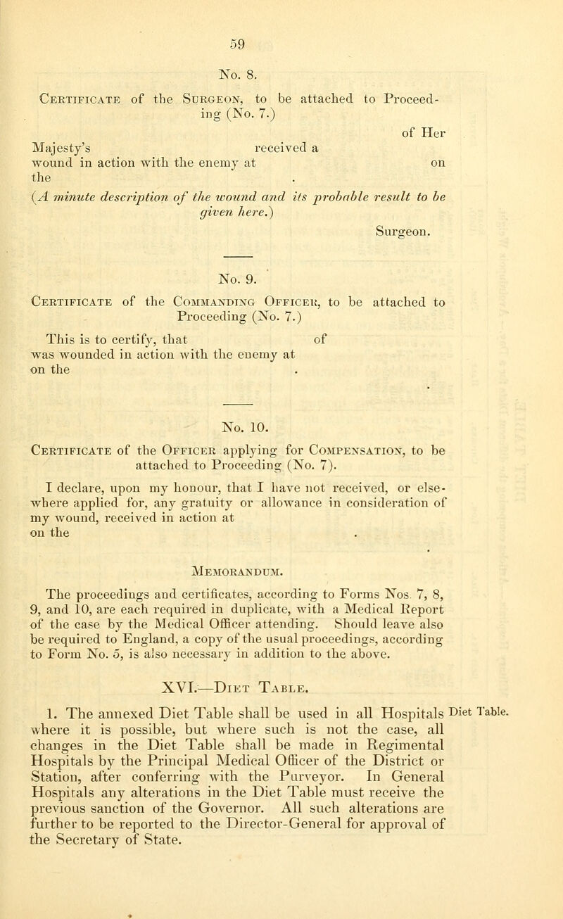 No. 8. Certificate of the Surgeon, to be attached to Proceed- ing (No. 7.) of Her Majesty's received a wound in action with the enemy at on the (A minute description of the wound and its probable result to be given here.) Surgeon. No. 9. Certificate of the Commanding Officer, to be attached to Proceeding (No. 7.) This is to certify, that of was wounded in action with the enemy at on the No. 10. Certificate of the Officer applying for Compensation, to be attached to Proceeding (No. 7). I declare, upon my honour, that I have not received, or else- where applied for, any gratuity or allowance in consideration of my wound, received in action at on the Memorandum. The proceedings and certificates, according to Forms Nos. 7, 8, 9, and 10, are each required in duplicate, with a Medical Report of the case by the Medical Officer attending. Should leave also be required to England, a copy of the usual proceedings, according to Form No. 5, is also necessary in addition to the above. XVI.—Diet Table. 1. The annexed Diet Table shall be used in all Hospitals Diet Table- where it is possible, but where such is not the case, all changes in the Diet Table shall be made in Regimental Hospitals by the Principal Medical Officer of the District or Station, after conferring with the Purveyor. In General Hospitals any alterations in the Diet Table must receive the previous sanction of the Governor. All such alterations are further to be reported to the Director-General for approval of the Secretary of State.