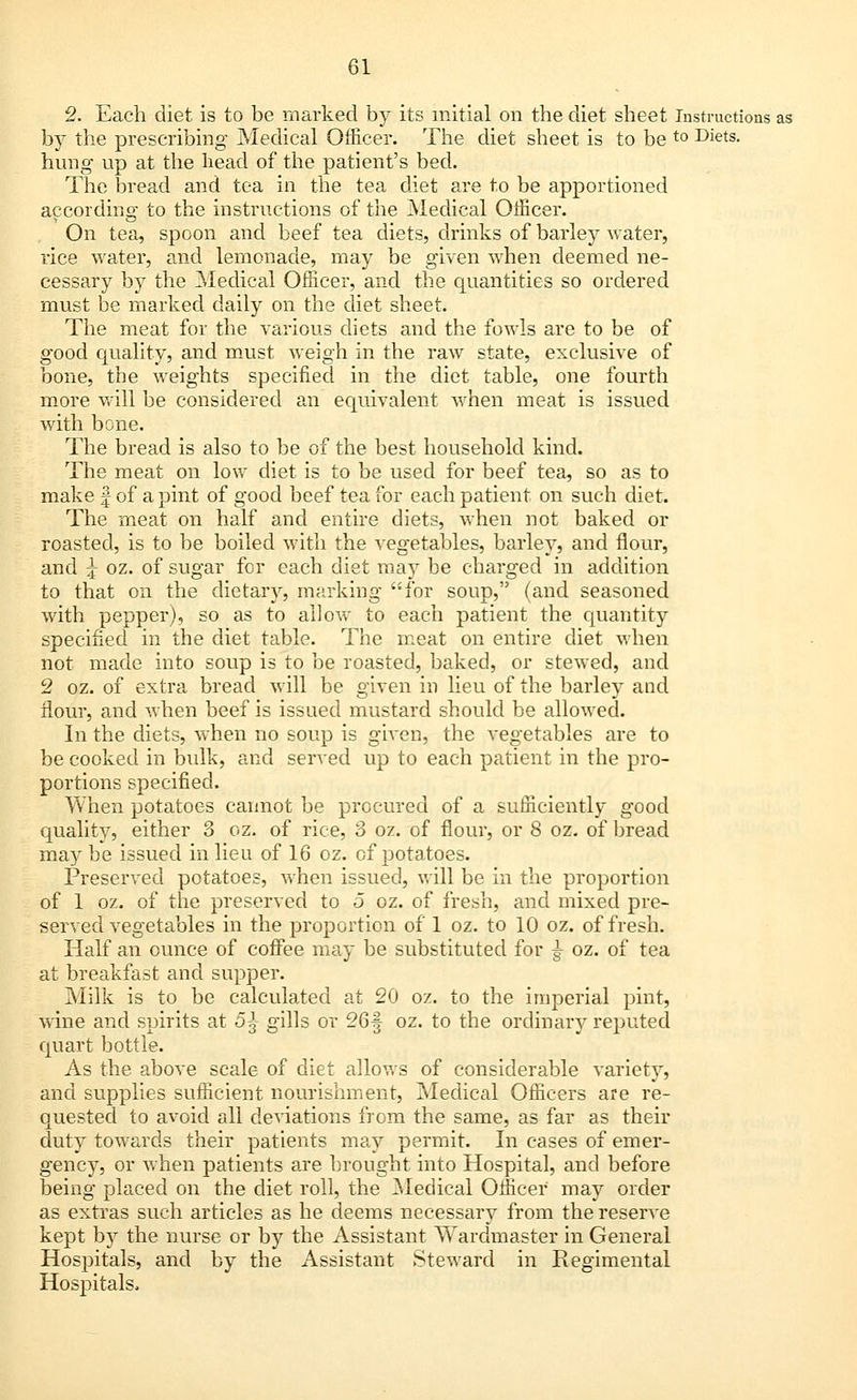 2. Each diet is to be marked by its initial on the diet sheet Instructions as by the prescribing Medical Officer. The diet sheet is to be t0 Diets- hung up at the head of the patient's bed. The bread and tea in the tea diet are to be apportioned according to the instructions of the Medical Officer. On tea, spoon and beef tea diets, drinks of barley water, rice water, and lemonade, may be given when deemed ne- cessary by the Medical Officer, and the quantities so ordered must be marked daily on the diet sheet. The meat for the various diets and the fowls are to be of good quality, and must weigh in the raw state, exclusive of bone, the weights specified in the diet table, one fourth more will be considered an equivalent when meat is issued with bone. The bread is also to be of the best household kind. The meat on low diet is to be used for beef tea, so as to make § of a pint of good beef tea for each patient on such diet. The meat on half and entire diets, when not baked or roasted, is to be boiled with the vegetables, barley, and flour, and j oz. of sugar for each diet may be charged in addition to that on the dietary, marking for soup, (and seasoned with pepper), so as to allow to each patient the quantity specified in the diet table. The meat on entire diet when not made into soup is to be roasted, baked, or stewed, and 2 oz. of extra bread will be given in lieu of the barley and flour, and when beef is issued mustard should be allowed. In the diets, when no soup is given, the vegetables are to be cooked in bulk, and served up to each patient in the pro- portions specified. When potatoes cannot be procured of a sufficiently good quality, either 3 oz. of rice, 3 oz. of flour, or 8 oz. of bread may be issued in lieu of 16 oz. of potatoes. Preserved potatoes, when issued, will be in the proportion of 1 oz. of the preserved to 5 oz. of fresh, and mixed pre- served vegetables in the proportion of 1 oz. to 10 oz. of fresh. Half an ounce of coffee may be substituted for §■ oz. of tea at breakfast and supper. Milk is to be calculated at 20 oz. to the imperial pint, wine and spirits at 5^- gills or 26f oz. to the ordinary reputed quart bottle. As the above scale of diet allows of considerable variety, and supplies sufficient nourishment, Medical Officers are re- quested to avoid all deviations from the same, as far as their duty towards their patients may permit. In cases of emer- gency, or when patients are brought into Hospital, and before being placed on the diet roll, the Medical Officer may order as extras such articles as he deems necessary from the reserve kept by the nurse or by the Assistant Wardmaster in General Hospitals, and by the Assistant Steward in Regimental Hospitals.