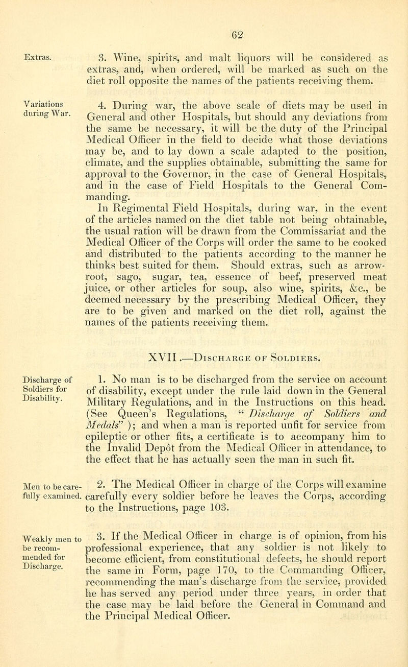 Extras. 3. Wine, spirits, and malt liquors will be considered as extras, and, when ordered, will be marked as such on the diet roll opposite the names of the patients receiving them. Variations during War. 4. During war, the above scale of diets may be used in General and other Hospitals, but should any deviations from the same be necessary, it will be the duty of the Principal Medical Officer in the field to decide what those deviations may be, and to lay down a scale adapted to the position, climate, and the supplies obtainable, submitting the same for approval to the Governor, in the case of General Hospitals, and in the case of Field Hospitals to the General Com- manding. In Regimental Field Hospitals, during war, in the event of the articles named on the diet table not being obtainable, the usual ration will be drawn from the Commissariat and the Medical Officer of the Corps will order the same to be cooked and distributed to the patients according to the manner he thinks best suited for them. Should extras, such as arrow- root, sago, sugar, tea, essence of beef, preserved meat juice, or other articles for soup, also deemed necessary by the prescribing are to be given and marked on the names of the patients receiving them. wine, spirits, &c, be Medical Officer, they diet roll, against the XVII.—Discharge of Soldiers. Discharge of Soldiers for Disability. 1. No man is to be discharged from the service on account of disability, except under the rule laid down in the General Military Regulations, and in the Instructions on this head. (See Queen's Regulations,  Discharge of Soldiers and Medals ); and when a man is reported unfit for service from epileptic or other fits, a certificate is to accompany him to the Invalid Depot from the Medical Officer in attendance, to the effect that he has actually seen the man in such fit. Men to be care- 2. The Medical Officer in charge of the Corps will examine fully examined, carefully every soldier before he leaves the Corps, according to the Instructions, page 103. Weakly men to be recom- mended for Discharge. 3. If the Medical Officer in charge is of opinion, from his professional experience, that any soldier is not likely to become efficient, from constitutional defects, he should report the same in Form, page 170, to the Commanding Officer, recommending the man's discharge from the service, provided he has served any period under three years, in order that the case may be laid before the General in Command and the Principal Medical Officer.