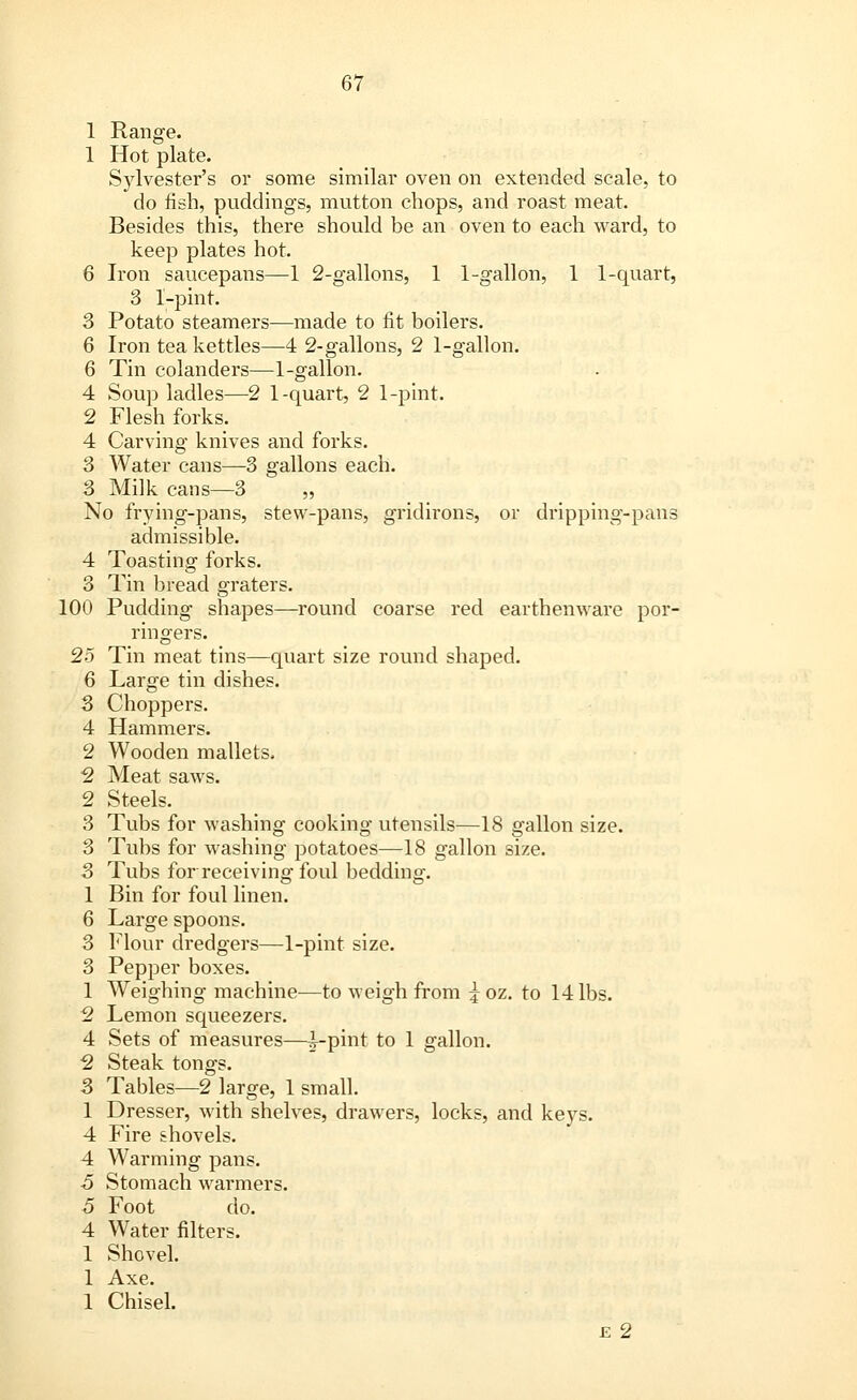 1 Range. 1 Hot plate. Sylvester's or some similar oven on extended scale, to do fish, puddings, mutton chops, and roast meat. Besides this, there should be an oven to each ward, to keep plates hot. 6 Iron saucepans—1 2-gallons, 1 1-gallon, 1 1-quart, 3 1-pint. 3 Potato steamers—made to fit boilers. 6 Iron tea kettles—4 2-gallons, 2 1-gallon. 6 Tin colanders—1-gallon. 4 Soup ladles—2 1-quart, 2 1-pint. 2 Flesh forks. 4 Carving knives and forks. 3 Water cans—3 gallons each. 3 Milk cans—3 ' „ No frying-pans, stew-pans, gridirons, or dripping-pans admissible. 4 Toasting forks. 3 Tin bread graters. 100 Pudding shapes—round coarse red earthenware por- ringers. 25 Tin meat tins—quart size round shaped. 6 Large tin dishes. 3 Choppers. 4 Hammers. 2 Wooden mallets. 2 Meat saws. 2 Steels. 3 Tubs for washing cooking utensils—18 gallon size. 3 Tubs for washing potatoes—18 gallon size. 3 Tubs for receiving foul bedding. 1 Bin for foul linen. 6 Large spoons. 3 Flour dredgers—1-pint size. 3 Pepper boxes. 1 Weighing machine—to weigh from ^oz. to 14 lbs. 2 Lemon squeezers. 4 Sets of measures—^-pint to 1 gallon. 2 Steak tongs. 5 Tables—2 large, 1 small. 1 Dresser, with shelves, drawers, locks, and keys. 4 Fire shovels. 4 Warming pans. ■5 Stomach warmers. 5 Foot do. 4 Water filters. 1 Shovel. 1 Axe. 1 Chisel. e 2