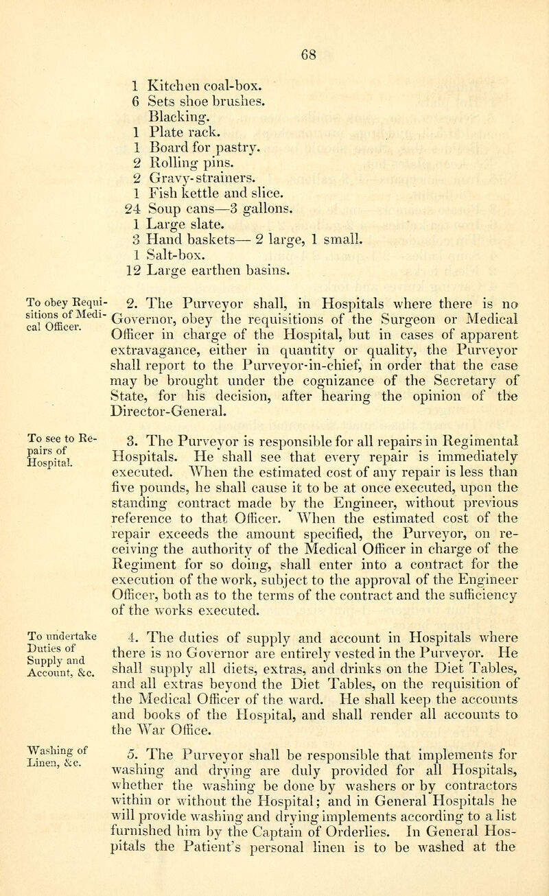 1 Kitchen coal-box. 6 Sets shoe brushes. Blacking. 1 Plate rack. 1 Board for pastry. 2 Rolling pins. 2 Gravy- strainers. 1 Fish kettle and slice. 24 Soup cans—3 gallons. 1 Large slate. 3 Hand baskets— 2 large, 1 small. 1 Salt-box. 12 Larsre earthen basins. To obey Kequi sitions of Medi- cal Officer. 2. The Purveyor shall, in Hospitals where there is no Governor, obey the requisitions of the Surgeon or Medical Officer in charge of the Hospital, but in cases of apparent extravagance, either in quantity or quality, the Purveyor shall report to the Purveyor-in-chief, in order that the case may be brought under the cognizance of the Secretary of State, for his decision, after hearing the opinion of the Director-General. To see to Ke- pairs of Hospital. To undertake Duties of Supply and Account, &c. Washing of Linen, &c. 3. The Purveyor is responsible for all repairs in Regimental Hospitals. He shall see that every repair is immediately executed. When the estimated cost of any repair is less than five pounds, he shall cause it to be at once executed, upon the standing contract made by the Engineer, without previous reference to that Officer. When the estimated cost of the repair exceeds the amount specified, the Purveyor, on re- ceiving the authority of the Medical Officer in charge of the Regiment for so doing, shall enter into a contract for the execution of the work, subject to the approval of the Engineer Officer, both as to the terms of the contract and the sufficiency of the works executed. 4. The duties of supply and account in Hospitals where there is no Governor are entirely vested in the Purveyor. He shall supply all diets, extras, and drinks on the Diet Tables, and all extras beyond the Diet Tables, on the requisition of the Medical Officer of the ward. He shall keep the accounts and books of the Hospital, and shall render all accounts to the War Office. 5. The Purveyor shall be responsible that implements for washing and drying are duly provided for all Hospitals, whether the washing be done by washers or by contractors within or without the Hospital; and in General Hospitals he will provide washing and drying implements according to a list furnished him by the Captain of Orderlies. In General Hos- pitals the Patient's personal linen is to be washed at the