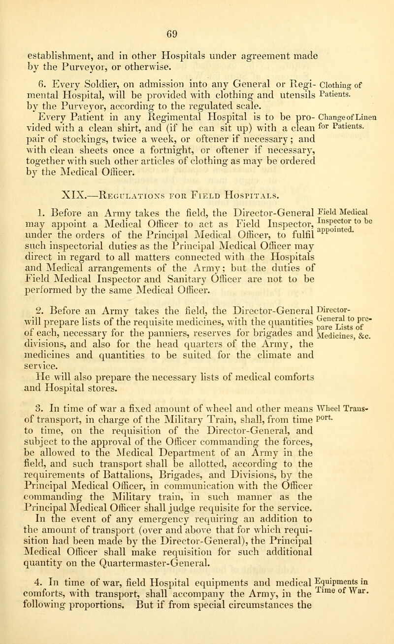 establishment, and in other Hospitals under agreement made by the Purveyor, or otherwise. 6. Every Soldier, on admission into any General or Regi- Clothing of mental Hospital, will be provided with clothing and utensils Patients, by the Purveyor, according to the regulated scale. Every Patient in any Regimental Hospital is to be pro- Change of Linen vided with a clean shirt, and (if he can sit up) with a clean for Patients. pair of stockings, twice a week, or oftener if necessary; and with clean sheets once a fortnight, or oftener if necessary, together with such other articles of clothing as may be ordered by the Medical Officer. XIX.—Regulations for Field Hospitals. 1. Before an Army takes the field, the Director-General Field Medical may appoint a Medical Officer to act as Field Inspector, InsPect°r to be under the orders of the Principal Medical Officer, to fulfil such inspectorial duties- as the Principal Medical Officer may direct in regard to all matters connected with the Hospitals and Medical arrangements of the Army; but the duties of Field Medical Inspector and Sanitary Officer are not to be performed by the same Medical Officer. 2. Before an Army takes the field, the Director-General Director- will prepare lists of the requisite medicines, with the quantities Gene!ial10 Pp- r. 1 ! r r ,1 • .• i • 1 l Pare LlStS Of ot each, necessary lor the panniers, reserves lor brigades and Medicines &c. divisions, and also for the head quarters of the Army, the medicines and quantities to be suited for the climate and service. He will also prepare the necessary lists of medical comforts and Hospital stores. 3. In time of war a fixed amount of wheel and other means Wheel Trans- of transport, in charge of the Military Train, shall, from time Port to time, on the requisition of the Director-General, and subject to the approval of the Officer commanding the forces, be allowed to the Medical Department of an Army in the field, and such transport shall be allotted, according to the requirements of Battalions, Brigades, and Divisions, by the Principal Medical Officer, in communication with the Officer commanding the Military train, in such manner as the Principal Medical Officer shall judge requisite for the service. In the event of any emergency requiring an addition to the amount of transport (over and above that for which requi- sition had been made by the Director-General), the Principal Medical Officer shall make requisition for such additional quantity on the Quartermaster-General. 4. In time of war, field Hospital equipments and medical Equipments in comforts, with transport, shall accompany the Army, in the TimeofWar- following proportions. But if from special circumstances the