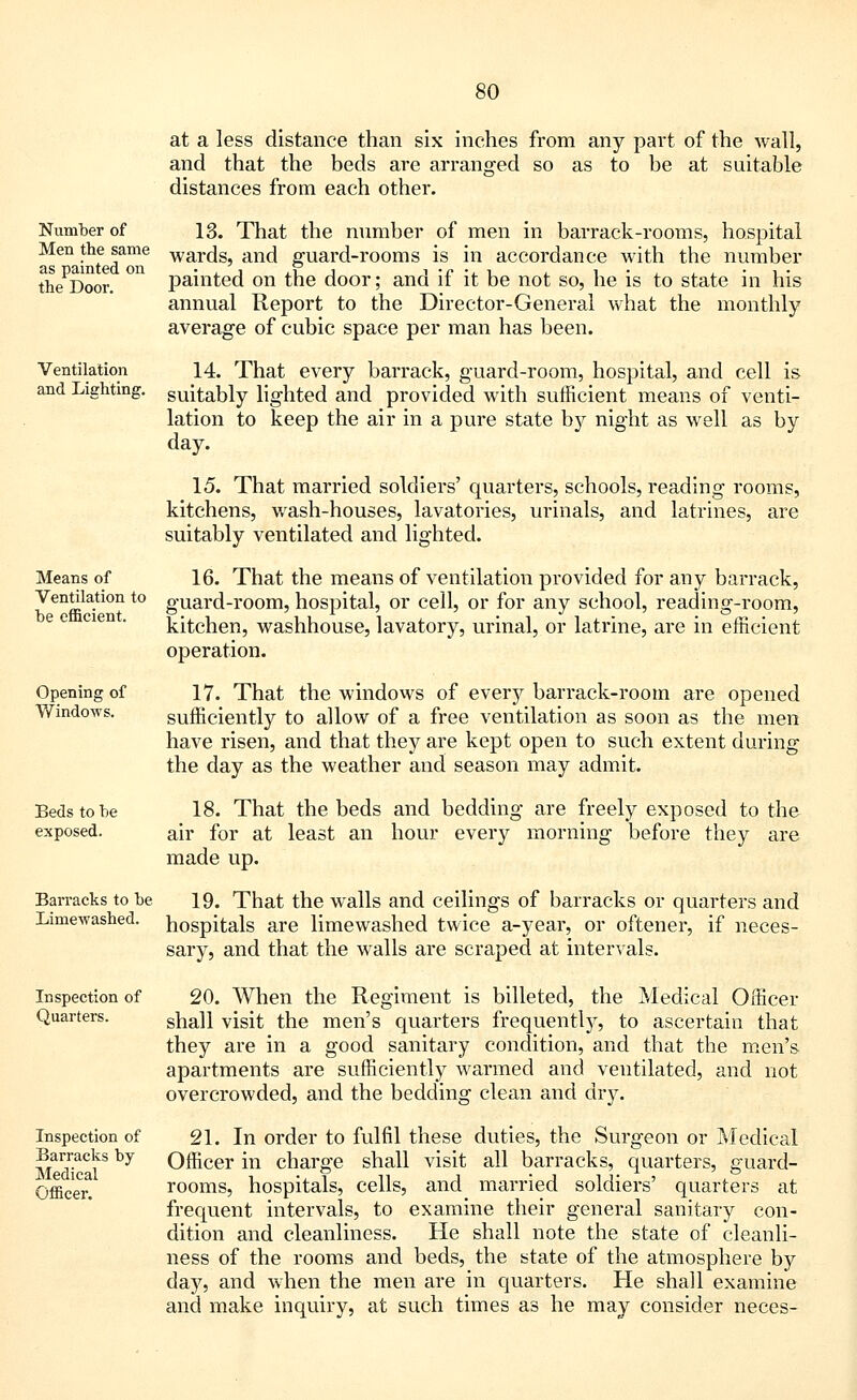 Number of Men the same as painted on the Door. Ventilation and Lighting. Means of Ventilation to be efficient. Opening of Windows. Beds to be exposed. Barracks to be Limewashed. Inspection of Quarters. Inspection of Barracks by Medical Officer. at a less distance than six inches from any part of the wall, and that the beds are arranged so as to be at suitable distances from each other. 13. That the number of men in barrack-rooms, hospital wards, and guard-rooms is in accordance with the number jDainted on the door; and if it be not so, he is to state in his annual Report to the Director-General what the monthly average of cubic space per man has been. 14. That every barrack, guard-room, hospital, and cell is suitably lighted and provided with sufficient means of venti- lation to keep the air in a pure state by night as well as by day. 15. That married soldiers' quarters, schools, reading rooms, kitchens, wash-houses, lavatories, urinals, and latrines, are suitably ventilated and lighted. 16. That the means of ventilation provided for any barrack, guard-room, hospital, or cell, or for any school, reading-room, kitchen, washhouse, lavatory, urinal, or latrine, are in efficient operation. 17. That the windows of every barrack-room are opened sufficiently to allow of a free ventilation as soon as the men have risen, and that they are kept open to such extent during the day as the weather and season may admit. 18. That the beds and bedding are freely exposed to the air for at least an hour every morning before they are made up. 19. That the walls and ceilings of barracks or quarters and hospitals are limewashed twice a-year, or oftener, if neces- sary, and that the walls are scraped at intervals. 20. When the Regiment is billeted, the Medical Officer shall visit the men's quarters frequently, to ascertain that they are in a good sanitary condition, and that the men's apartments are sufficiently warmed and ventilated, and not overcrowded, and the bedding clean and dry. 21. In order to fulfil these duties, the Surgeon or Medical Officer in charge shall visit all barracks, quarters, guard- rooms, hospitals, cells, and married soldiers' quarters at frequent intervals, to examine their general sanitary con- dition and cleanliness. He shall note the state of cleanli- ness of the rooms and beds, the state of the atmosphere by day, and when the men are in quarters. He shall examine and make inquiry, at such times as he may consider neces-