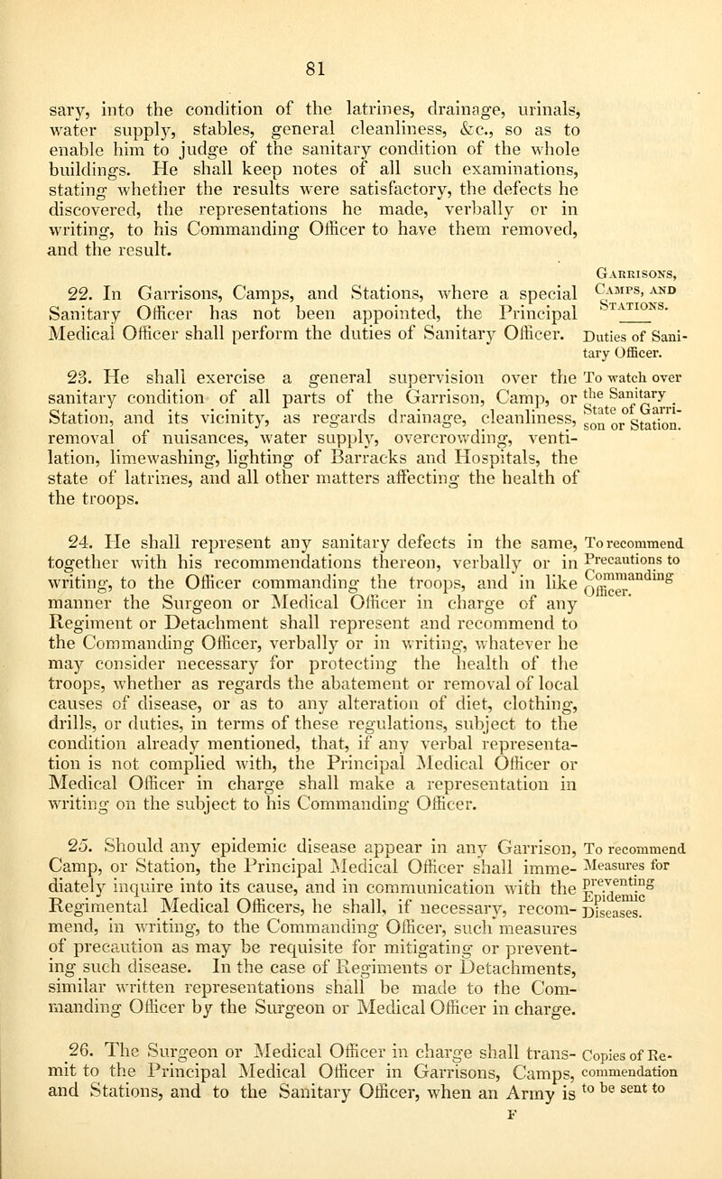 sary, into the condition of the latrines, drainage, urinals, water supply, stables, general cleanliness, &c, so as to enable him to judge of the sanitary condition of the whole buildings. He shall keep notes of all such examinations, stating whether the results were satisfactory, the defects he discovered, the representations he made, verbally or in writing, to his Commanding Officer to have them removed, and the result. Garrisons, 22. In Garrisons, Camps, and Stations, where a special ^MPS» and Sanitary Officer has not been appointed, the Principal TATIONS' Medical Officer shall perform the duties of Sanitary Officer. Duties of Sani- tary Officer. 23. He shall exercise a general supervision over the To watch over sanitary condition of all parts of the Garrison, Camp, or *}ie Sanitary Station, and its vicinity, as regards drainage, cleanliness, ^ or*Station removal of nuisances, water supply, overcrowding, venti- lation, limewashing, lighting of Barracks and Hospitals, the state of latrines, and all other matters affecting the health of the troops. 24. He shall represent any sanitary defects in the same, To recommend together with his recommendations thereon, verbally or in Precautions to writing, to the Officer commanding the troops, and in like officerandmg manner the Surgeon or Medical Officer in charge of any Regiment or Detachment shall represent and recommend to the Commanding Officer, verbally or in writing, whatever he may consider necessary for protecting the health of the troops, whether as regards the abatement or removal of local causes of disease, or as to any alteration of diet, clothing, drills, or duties, in terms of these regulations, subject to the condition already mentioned, that, if any verbal representa- tion is not complied with, the Principal Medical Officer or Medical Officer in charge shall make a representation in writing on the subject to his Commanding Officer. 25. Should any epidemic disease appear in any Garrison, To recommend Camp, or Station, the Principal Medical Officer shall imme- Measures for diately inquire into its cause, and in communication with the Pf^e*1*?15 Regimental Medical Officers, he shall, if necessary, recom- Diseases, mend, in writing, to the Commanding Officer, such measures of precaution as may be requisite for mitigating or prevent- ing such disease. In the case of Regiments or Detachments, similar written representations shall be made to the Com- manding Officer by the Surgeon or Medical Officer in charge. 26. The Surgeon or Medical Officer in charge shall trans- Copies of Re- mit to the Principal Medical Officer in Garrisons, Camps, commendation and Stations, and to the Sanitary Officer, when an Army is t0 be seQt to F